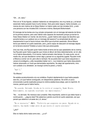 “Oh… oh, claro.”
Pero en el 16 de Agosto, estaban hablando en retrospectiva, era muy tarde ya, y el tercer
asesinato había pasado hace mucho tiempo. Solo para estar segura, había revisado, y a
menos de cien metros de la Glass Station no había nadie con las iniciales Q.Q., y solo
una persona con las iniciales B.B. la tercera víctima, Backyard Bottomslash.
El mensaje de los lentes era muy simple comparado con el mensaje del estante de libros
en la primera escena, pero solo habían sido capaces de resolverlo porque ya tenían la
frase Glass Station en mente- de otra forma, ¿quién habría sido capaz de descifrar que
ponerle lentes a un cadáver era un mensaje del asesino? La simplicidad de ello era
exactamente lo que lo hacía incluso más difícil que el primer asesinato. Ahora Misora
tenía que detener el cuarto asesinato, pero ¿sería capaz de descubrir el mensaje dejado
en la tercera escena? Estaba un poco más que preocupada.
Una vez más, era Ryuzaki quien había traído el tema de los ojos aplastados de la víctima,
fue Ryuzaki quien había sugerido que mirara el álbum de fotos detenidamente- sin él, ella
no lo habría descubierto. O al menos, habría tomado más tiempo. En este punto, era el
medio día, así que decidieron comer algo y pensar en su siguiente jugada. Ryuzaki invitó
a Misora a comer con él, pero ella lo rechazó. No se podía decir que dulce asqueroso o
veneno le endilgaría, y ella necesitaba hablar con L. Los misterios que había descubierto
habían alcanzado un nivel que demandaba reportarlos. Se alejó del apartamento, miro
con cuidado a su alrededor, se recargó contra la pared, y marcó.
“Aquí L.”
“Es Misora.”
Se estaba acostumbrando a la voz sintética. Explicó rápidamente lo que había pasado
ese día, y lo que habían averiguado, sin desperdiciar palabras. Se sintió un poco
emocionada cuando explicaba porque la víctima estaba boca abajo, pero lo reprimió. Al
menos, pensó que lo había hecho.
“De acuerdo. Entiendo. Estaba en lo cierto al escogerla, Naomi Misora.
Honestamente, no esperaba resultados tan impresionantes.”
“No… no del todo. No merezco ese cumplido. Más importante, sobre lo que debo hacer a
continuación… ¿alguna idea? No sabemos cuándo ocurrirá el cuarto asesinato, así que
pensé que debería ir al oeste de L.A. ahora.”
“No es necesario,” dijo L. “Preferiría que asegurara sus pasos. Basado en su
reporte, hay mucho tiempo antes de que ocurra el cuarto asesinato.”
“¿Ah?”
Ella no había dicho nada como eso… ¿o sí?
 