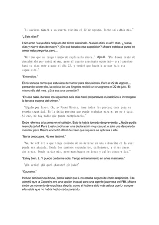“El asesino tomará a su cuarta víctima el 22 de Agosto. Tiene seis días más.”
“¿Seis días?”
Esos eran nueve días después del tercer asesinato. Nueves días, cuatro días, ¿nueve
días y nueve días de nuevo? ¿En qué basaba esa suposición? Misora estaba a punto de
airear esta pregunta, pero…
“Me temo que no tengo tiempo de explicarlo ahora,” dijo él. “Por favor trate de
descubrirlo por usted misma, pero el cuarto asesinato ocurrirá… o el asesino
hará su siguiente ataque el día 22, y tendré que hacerla actuar bajo esa
suposición.”
“Entendido.”
Él no sonaba como que estuviera de humor para discusiones. Pero el 22 de Agosto…
pensando sobre ello, la policía de Los Ángeles recibió un crucigrama el 22 de julio. El
mismo día del mes. ¿Era esa una conexión?
“En ese caso, durante los siguientes seis días haré preparativos cuidadosos e investigaré
la tercera escena del crimen.”
“Hágalo por favor. Oh, y- Naomi Misora, tome todas las precauciones para su
propia seguridad. Es la única persona que puede trabajar para mí en este caso.
Si cae, no hay nadie que pueda reemplazarla.”
Debe referirse a la pelea en el callejón. Esto la había tomado desprevenida. ¿Nadie podía
reemplazarla? Para L esto podría ser una declaración muy casual, o solo una descarada
mentira, pero Misora encontró difícil de creer que siquiera se aplicara a ella.
“No te preocupes. No me lastimé.”
“No. Me refiero a que tenga cuidado de no meterse en una situación en la cual
pueda ser atacada. Evada los caminos secundarios, callejones, y otras áreas
desiertas. Puede tardar más, pero manténgase en áreas y calles concurridas.”
“Estoy bien, L. Y puedo cuidarme sola. Tengo entrenamiento en artes marciales.”
“¿En serio? ¿En qué? ¿Karate? ¿O judo?”
“Capoeira.”
Incluso con la línea difusa, podía saber que L no estaba seguro de cómo responder. Ella
admitió que la Capoeira era una opción inusual para una agente japonesa del FBI. Misora
sintió un momento de orgullosa alegría, como si hubiera sido más astuta que L- aunque
ella sabía que no había hecho nada parecido.
 
