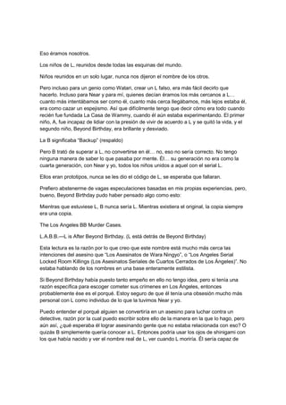 Eso éramos nosotros.
Los niños de L, reunidos desde todas las esquinas del mundo.
Niños reunidos en un solo lugar, nunca nos dijeron el nombre de los otros.
Pero incluso para un genio como Watari, crear un L falso, era más fácil decirlo que
hacerlo. Incluso para Near y para mí, quienes decían éramos los más cercanos a L…
cuanto más intentábamos ser como él, cuanto más cerca llegábamos, más lejos estaba él,
era como cazar un espejismo. Así que difícilmente tengo que decir cómo era todo cuando
recién fue fundada La Casa de Wammy, cuando él aún estaba experimentando. El primer
niño, A, fue incapaz de lidiar con la presión de vivir de acuerdo a L y se quitó la vida, y el
segundo niño, Beyond Birthday, era brillante y desviado.
La B significaba “Backup” (respaldo)
Pero B trató de superar a L, no convertirse en él… no, eso no sería correcto. No tengo
ninguna manera de saber lo que pasaba por mente. Él… su generación no era como la
cuarta generación, con Near y yo, todos los niños unidos a aquel con el serial L.
Ellos eran prototipos, nunca se les dio el código de L, se esperaba que fallaran.
Prefiero abstenerme de vagas especulaciones basadas en mis propias experiencias, pero,
bueno, Beyond Birthday pudo haber pensado algo como esto:
Mientras que estuviese L, B nunca sería L. Mientras existiera el original, la copia siempre
era una copia.
The Los Angeles BB Murder Cases.
L.A.B.B.—L is After Beyond Birthday. (L está detrás de Beyond Birthday)
Esta lectura es la razón por lo que creo que este nombre está mucho más cerca las
intenciones del asesino que “Los Asesinatos de Wara Ningyo”, o “Los Angeles Serial
Locked Room Killings (Los Asesinatos Seriales de Cuartos Cerrados de Los Ángeles)”. No
estaba hablando de los nombres en una base enteramente estilista.
Si Beyond Birthday había puesto tanto empeño en ello no tengo idea, pero si tenía una
razón específica para escoger cometer sus crímenes en Los Ángeles, entonces
probablemente ése es el porqué. Estoy seguro de que él tenía una obsesión mucho más
personal con L como individuo de lo que la tuvimos Near y yo.
Puedo entender el porqué alguien se convertiría en un asesino para luchar contra un
detective, razón por la cual puedo escribir sobre ello de la manera en la que lo hago, pero
aún así, ¿qué esperaba él lograr asesinando gente que no estaba relacionada con eso? O
quizás B simplemente quería conocer a L. Entonces podría usar los ojos de shinigami con
los que había nacido y ver el nombre real de L, ver cuando L moriría. Él sería capaz de
 