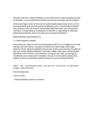 descubrir quién era L. Beyond Birthday nunca le había dicho a nadie que poseía los ojos
de shinigami, y no me sorprendería del todo que él creyera ser algún tipo de shinigami.
Así que esto llegó a tomar la forma de una extraña batalla detectivesca entre L y B. No
era exactamente igual como las guerras de detectives que L había iniciado con Eraldo
Coil y Danueve, pero así como los más grandes detectives hacen a los más grandes
criminales, un especialista en investigación era también un especialista en asesinato.
Desde esta perspectiva, esto no era más que una guerra de detectives.
Beyond Birthday había desafiado a L.
Y L había aceptado el desafío.
Para ponerlo sin rodeos, El Caso de los Asesinatos de B.B. en Los Ángeles no era nada
más que una lucha interna, una guerra civil dentro de nuestro hogar, dulce hogar-
Wammy’s House. Situación desafortunada para las víctimas que estuvieron envueltas en
ello, pero incluso si Beyond Birthday no las había matado, todas esas víctimas estaban
destinadas a morir ese día, en ese momento, por alguna otra razón, así que lógica y
moralmente, sus muertes fueron inevitables. Así que en el más estricto sentido de la
palabra, la única que realmente quedó envuelta en su guerra era Naomi Misora.
“Mmm… mm... mm-hmm-hmm hmmm... mm, mm, mm... Zo zo zo zo... no, esa risa es
horrible... henh henh henh.”
Ahora él estaba listo.
Tronó su cuello…
Y Beyond Birthday comenzó a moverse.
 