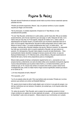 Página 5: Reloj
Ryuzaki alcanzó finalmente el adosado donde había ocurrido el tercer asesinato apenas
pasadas las tres.
“Perdón por tenerte esperando, Misora”, dijo, sin parecer sentirse un poco culpable
siquiera por llegar una hora tarde.
“No te preocupes, no estaba esperando. Empecé sin ti” Dijo Misora, lo más
sarcásticamente posible.
“Ya veo” Dijo Ryuzaki, echándose en cuatro patas y yendo hacia ella. Ella ya se estaba
acostumbrando, pero fue tan repentino que casi pega un salto. Después de todo, no lo
había visto por tres días. El 16 de agosto, después de hablar con L, había vuelto al
departamento de Quarter Queen y le había dicho que el próximo asesinato sería en 6
días, el 22 de agosto. Naturalmente, Ryuzaki le había preguntado cómo lo sabía, pero
Misora no tenía ni idea. Y no podía simplemente decir que L lo había dicho… sin
embargo, mientras ella y Ryuzaki hablaban del asunto, Misora lo resolvió. Su respuesta
fue más que convincente, pero no quería explicarle a Ryuzaki, así que sostuvo su
posición. En retrospectiva, Ryuzaki había dejado el asunto de lado fácilmente… Pero
eventualmente habían decidido investigar la tercera escena del crimen, la casa de
Backyard Bottomslash, el 19. Mientras tanto, ambos Misora y Ryuzaki examinarían el
historial del caso y harían otros preparativos para su investigación.
Misora había pasado el tiempo contactando regularmente con L, avanzando con sus
propias teorías y obteniendo una serie de datos útiles como resultado (incluyendo algunos
nuevos descubrimientos que la policía había hecho y L le había transmitido), pero la
verdad es que, el 19, incluso tras arribar a la escena del crimen y pasar varias horas
investigándola sola, sintió no haber hecho ningún avance significativo desde que estuvo
en el centro el 16.
“¿Ya has chequeado el baño, Misora?”
“Por supuesto. ¿Tu?”
“Le di una ojeada antes de subir. Pero esa bañera está arruinada. Pintada así, la única
persona que soñaría con entrar es Elizabeth Báthory.”
“Él asesino borra hasta la última huella digital, pero no borra ni una gota de sangre. Los
del tipo melindroso son así siempre. Al asesino, de verdad que, no le importa nada más
que si mismo.”
“Sí, estoy de acuerdo.” Dijo Ryuzaki, pero a pesar de sus palabras parecía no tener
ningún problema con gatear por el piso salpicado de sangre… ¿O es que simplemente no
le importaba? Justo como al asesino… Misora observó sus movimientos con cuidado.
 