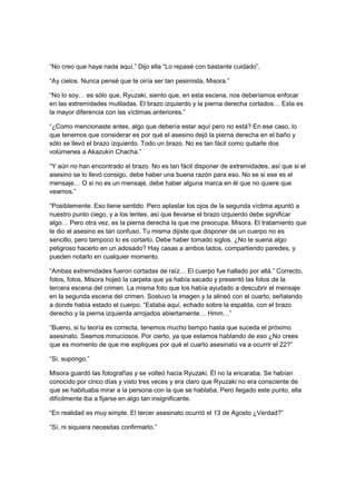 “No creo que haya nada aquí.” Dijo ella “Lo repasé con bastante cuidado”.
“Ay cielos. Nunca pensé que te oiría ser tan pesimista, Misora.”
“No lo soy… es sólo que, Ryuzaki, siento que, en esta escena, nos deberíamos enfocar
en las extremidades mutiladas. El brazo izquierdo y la pierna derecha cortados… Esta es
la mayor diferencia con las víctimas anteriores.”
“¿Como mencionaste antes, algo que debería estar aquí pero no está? En ese caso, lo
que tenemos que considerar es por qué el asesino dejó la pierna derecha en el baño y
sólo se llevó el brazo izquierdo. Todo un brazo. No es tan fácil como quitarle dos
volúmenes a Akazukin Chacha.”
“Y aún no han encontrado el brazo. No es tan fácil disponer de extremidades, así que si el
asesino se lo llevó consigo, debe haber una buena razón para eso. No se si ese es el
mensaje… O si no es un mensaje, debe haber alguna marca en él que no quiere que
veamos.”
“Posiblemente. Eso tiene sentido. Pero aplastar los ojos de la segunda víctima apuntó a
nuestro punto ciego, y a los lentes, así que llevarse el brazo izquierdo debe significar
algo… Pero otra vez, es la pierna derecha la que me preocupa, Misora. El tratamiento que
le dio el asesino es tan confuso. Tu misma dijiste que disponer de un cuerpo no es
sencillo, pero tampoco lo es cortarlo. Debe haber tomado siglos. ¿No te suena algo
peligroso hacerlo en un adosado? Hay casas a ambos lados, compartiendo paredes, y
pueden notarlo en cualquier momento.
“Ambas extremidades fueron cortadas de raíz… El cuerpo fue hallado por allá.” Correcto,
fotos, fotos. Misora hojeó la carpeta que ya había sacado y presentó las fotos de la
tercera escena del crimen. La misma foto que los había ayudado a descubrir el mensaje
en la segunda escena del crimen. Sostuvo la imagen y la alineó con el cuarto, señalando
a donde había estado el cuerpo. “Estaba aquí, echado sobre la espalda, con el brazo
derecho y la pierna izquierda arrojados abiertamente… Hmm…”
“Bueno, si tu teoría es correcta, tenemos mucho tiempo hasta que suceda el próximo
asesinato. Seamos minuciosos. Por cierto, ya que estamos hablando de eso ¿No crees
que es momento de que me expliques por qué el cuarto asesinato va a ocurrir el 22?”
“Si, supongo.”
Misora guardó las fotografías y se volteó hacia Ryuzaki. Él no la encaraba. Se habían
conocido por cinco días y visto tres veces y era claro que Ryuzaki no era consciente de
que se habituaba mirar a la persona con la que se hablaba. Pero llegado este punto, ella
difícilmente iba a fijarse en algo tan insignificante.
“En realidad es muy simple. El tercer asesinato ocurrió el 13 de Agosto ¿Verdad?”
“Sí, ni siquiera necesitas confirmarlo.”
 