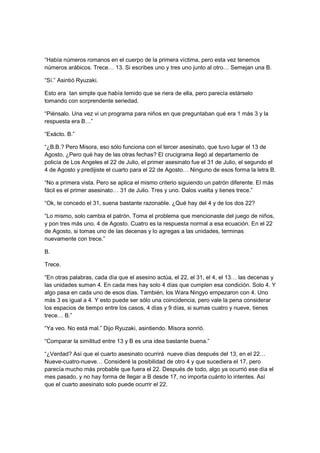 “Había números romanos en el cuerpo de la primera víctima, pero esta vez tenemos
números arábicos. Trece… 13. Si escribes uno y tres uno junto al otro… Semejan una B.
“Sí.” Asintió Ryuzaki.
Esto era tan simple que había temido que se riera de ella, pero parecía estárselo
tomando con sorprendente seriedad.
“Piénsalo. Una vez vi un programa para niños en que preguntaban qué era 1 más 3 y la
respuesta era B…”
“Exácto. B.”
“¿B.B.? Pero Misora, eso sólo funciona con el tercer asesinato, que tuvo lugar el 13 de
Agosto, ¿Pero qué hay de las otras fechas? El crucigrama llegó al departamento de
policía de Los Angeles el 22 de Julio, el primer asesinato fue el 31 de Julio, el segundo el
4 de Agosto y predijiste el cuarto para el 22 de Agosto… Ninguno de esos forma la letra B.
“No a primera vista. Pero se aplica el mismo criterio siguiendo un patrón diferente. El más
fácil es el primer asesinato… 31 de Julio. Tres y uno. Dalos vuelta y tienes trece.”
“Ok, te concedo el 31, suena bastante razonable. ¿Qué hay del 4 y de los dos 22?
“Lo mismo, solo cambia el patrón. Toma el problema que mencionaste del juego de niños,
y pon tres más uno. 4 de Agosto. Cuatro es la respuesta normal a esa ecuación. En el 22
de Agosto, si tomas uno de las decenas y lo agregas a las unidades, terminas
nuevamente con trece.”
B.
Trece.
“En otras palabras, cada día que el asesino actúa, el 22, el 31, el 4, el 13… las decenas y
las unidades suman 4. En cada mes hay solo 4 días que cumplen esa condición. Solo 4. Y
algo pasa en cada uno de esos días. También, los Wara Ningyo empezaron con 4. Uno
más 3 es igual a 4. Y esto puede ser sólo una coincidencia, pero vale la pena considerar
los espacios de tiempo entre los casos, 4 días y 9 días, si sumas cuatro y nueve, tienes
trece… B.”
“Ya veo. No está mal.” Dijo Ryuzaki, asintiendo. Misora sonrió.
“Comparar la similitud entre 13 y B es una idea bastante buena.”
“¿Verdad? Así que el cuarto asesinato ocurrirá nueve días después del 13, en el 22…
Nueve-cuatro-nueve… Consideré la posibilidad de otro 4 y que sucediera el 17, pero
parecía mucho más probable que fuera el 22. Después de todo, algo ya ocurrió ese día el
mes pasado, y no hay forma de llegar a B desde 17, no importa cuánto lo intentes. Así
que el cuarto asesinato solo puede ocurrir el 22.
 