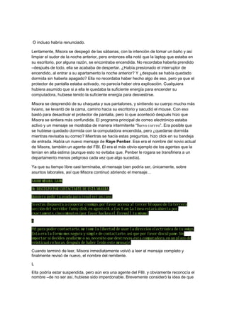 O incluso habría renunciado.
Lentamente, Misora se despegó de las sábanas, con la intención de tomar un baño y así
limpiar el sudor de la noche anterior, pero entonces ella notó que la laptop que estaba en
su escritorio, por alguna razón, se encontraba encendida. No recordaba haberla prendido
–después de todo, ella se acababa de despertar. ¿Había presionado el interruptor de
encendido, al entrar a su apartamento la noche anterior? Y ¿después se había quedado
dormida sin haberla apagado? Ella no recordaba haber hecho algo de eso, pero ya que el
protector de pantalla estaba activado, no parecía haber otra explicación. Cualquiera
hubiera asumido que si a ella le quedaba la suficiente energía para encender su
computadora, hubiese tenido la suficiente energía para desvestirse.
Misora se desprendió de su chaqueta y sus pantalones, y sintiendo su cuerpo mucho más
liviano, se levantó de la cama, camino hacia su escritorio y sacudió el mouse. Con eso
bastó para desactivar el protector de pantalla, pero lo que aconteció después hizo que
Misora se sintiera más confundida. El programa principal de correo electrónico estaba
activo y un mensaje se mostraba de manera intermitente “Nuevo correo”. Era posible que
se hubiese quedado dormida con la computadora encendida, pero ¿quedarse dormida
mientras revisaba su correo? Mientras se hacía estas preguntas, hizo click en su bandeja
de entrada. Había un nuevo mensaje de Raye Penber. Ese era el nombre del novio actual
de Misora, también un agente del FBI. Él era el más obvio ejemplo de los agentes que la
tenían en alta estima (aunque esto no evitaba que, Penber le rogara se transfiriera a un
departamento menos peligroso cada vez que algo sucedía).
Ya que su tiempo libre casi terminaba, el mensaje bien podría ser, únicamente, sobre
asuntos laborales, así que Misora continuó abriendo el mensaje…
NAOMI MISORA-SAMA
Me DISCULPO POR CONTACTARTE DE ESTA MANERA.
Quisiera pedir tu ayuda para resolver un caso.
Si estas dispuesta a cooperar conmigo, por favor accesa al tercer bloqueo de la tercera
sección del servidor funny dish, en agosto 14, a las 9 am. La línea estará abierta por,
exactamente, cinco minutos (por favor hackea el firewall tu misma).
L
Pd: para poder contactarte, me tome la libertad de usar la dirección electrónica de tu amigo.
Esta era la forma mas segura y simple de contactarte, asi que por favor discúlpame. Sin
importar si decides ayudarme o no, necesito que destruyas esta computadora, en un plazo de
veinticuatro horas, después de haber leído este mensaje.
Cuando terminó de leer, Misora inmediatamente volvió a leer el mensaje completo y
finalmente revisó de nuevo, el nombre del remitente.
L
Ella podría estar suspendida, pero aún era una agente del FBI, y obviamente reconocía el
nombre –de no ser así, hubiese sido imperdonable. Brevemente consideró la idea de que
 
