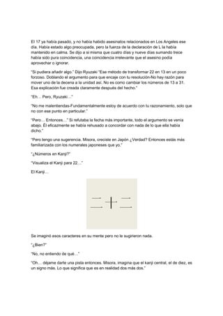 El 17 ya había pasado, y no había habido asesinatos relacionados en Los Angeles ese
día. Había estado algo preocupada, pero la fuerza de la declaración de L la había
mantenido en calma. Se dijo a si misma que cuatro días y nueve días sumando trece
había sido pura coincidencia, una coincidencia irrelevante que el asesino podía
aprovechar o ignorar.
“Si pudiera añadir algo.” Dijo Ryuzaki “Ese método de transformar 22 en 13 en un poco
forzoso. Doblando el argumento para que encaje con tu resolución-No hay razón para
mover uno de la decena a la unidad así. No es como cambiar los números de 13 a 31.
Esa explicación fue creada claramente después del hecho.”
“Eh… Pero, Ryuzaki…”
“No me malentiendas-Fundamentalmente estoy de acuerdo con tu razonamiento, solo que
no con ese punto en particular.”
“Pero… Entonces…” Si refutaba la fecha más importante, todo el argumento se venía
abajo. Él eficazmente se había rehusado a concordar con nada de lo que ella había
dicho.”
“Pero tengo una sugerencia. Misora, creciste en Japón ¿Verdad? Entonces estás más
familiarizada con los numerales japoneses que yo.”
“¿Números en Kanji?”
“Visualiza el Kanji para 22…”
El Kanji…
Se imaginó esos caracteres en su mente pero no le sugirieron nada.
“¿Bien?”
“No, no entiendo de qué…”
“Oh… déjame darte una pista entonces. Misora, imagina que el kanji central, el de diez, es
un signo más. Lo que significa que es en realidad dos más dos.”
 
