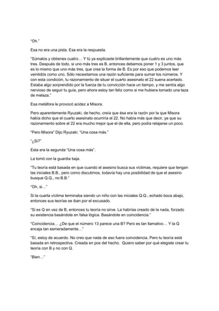 “Oh.”
Esa no era una pista. Esa era la respuesta.
“Súmalos y obtienes cuatro… Y tú ya explicaste brillantemente que cuatro es uno más
tres. Después de todo, si uno más tres es B, entonces debemos poner 1 y 3 juntos, que
es lo mismo que uno más tres, que crea la forma de B. Es por eso que podemos leer
veintidós como uno. Sólo necesitamos una razón suficiente para sumar los números. Y
con esta condición, tu razonamiento de situar el cuarto asesinato el 22 suena acertado.
Estaba algo sorprendido por la fuerza de tu convicción hace un tiempo, y me sentía algo
nervioso de seguir tu guía, pero ahora estoy tan feliz como si me hubiera tomado una taza
de melaza.”
Esa metáfora le provocó acidez a Misora.
Pero aparentemente Ryuzaki, de hecho, creía que ésa era la razón por la que Misora
había dicho que el cuarto asesinato ocurriría el 22. No había más que decir, ya que su
razonamiento sobre el 22 era mucho mejor que el de ella, pero podía relajarse un poco.
“Pero Misora” Dijo Ryuzaki. “Una cosa más.”
“¿Si?”
Esta era la segunda “Una cosa más”.
La tomó con la guardia baja.
“Tu teoría está basada en que cuando el asesino busca sus víctimas, requiere que tengan
las iniciales B.B., pero como discutimos, todavía hay una posibilidad de que el asesino
busque Q.Q., no B.B.”
“Oh, si…”
Si la cuarta víctima terminaba siendo un niño con las iniciales Q.Q., echado boca abajo,
entonces sus teorías se iban por el excusado.
“Si es Q en vez de B, entonces tu teoría no sirve. La habrías creado de la nada, forzado
su existencia basándote en falsa lógica. Basándote en coincidencia.”
“Coincidencia… ¿De que el número 13 parece una B? Pero es tan llamativo… Y la Q
encaja tan esmeradamente…”
“Sí, estoy de acuerdo. No creo que nada de eso fuera coincidencia. Pero tu teoría está
basada en retrospectiva. Creada en pos del hecho. Quiero saber por qué elegiste crear tu
teoría con B y no con Q.
“Bien…”
 