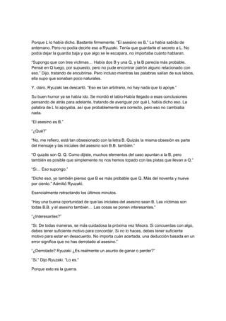 Porque L lo había dicho. Bastante firmemente. “El asesino es B.” Lo había sabido de
antemano. Pero no podía decirle eso a Ryuzaki. Tenía que guardarle el secreto a L. No
podía dejar la guardia baja y que algo se le escapara, no importaba cuánto hablaran.
“Supongo que con tres víctimas… Había dos B y una Q, y la B parecía más probable.
Pensé en Q luego, por supuesto, pero no pude encontrar patrón alguno relacionado con
eso.” Dijo, tratando de encubrirse. Pero incluso mientras las palabras salían de sus labios,
ella supo que sonaban poco naturales.
Y, claro, Ryuzaki las descartó. “Eso es tan arbitrario, no hay nada que lo apoye.”
Su buen humor ya se había ido. Se mordió el labio-Había llegado a esas conclusiones
pensando de atrás para adelante, tratando de averiguar por qué L había dicho eso. La
palabra de L lo apoyaba, así que probablemente era correcto, pero eso no cambiaba
nada.
“El asesino es B.”
“¿Qué?”
“No, me refiero, está tan obsesionado con la letra B. Quizás la misma obsesión es parte
del mensaje y las iniciales del asesino son B.B. también.”
“O quizás son Q. Q. Como dijiste, muchos elementos del caso apuntan a la B, pero
también es posible que simplemente no nos hemos topado con las pistas que llevan a Q.”
“Si… Eso supongo.”
“Dicho eso, yo también pienso que B es más probable que Q. Más del noventa y nueve
por ciento.” Admitió Ryuzaki.
Esencialmente retractando los últimos minutos.
“Hay una buena oportunidad de que las iniciales del asesino sean B. Las víctimas son
todas B.B. y el asesino también… Las cosas se ponen interesantes.”
“¿Interesantes?”
“Si. De todas maneras, se más cuidadosa la próxima vez Misora. Si concuerdas con algo,
debes tener suficiente motivo para concordar. Si no lo haces, debes tener suficiente
motivo para estar en desacuerdo. No importa cuán acertada, una deducción basada en un
error significa que no has derrotado al asesino.”
“¿Derrotado? Ryuzaki ¿Es realmente un asunto de ganar o perder?”
“Si.” Dijo Ryuzaki. “Lo es.”
Porque esto es la guerra.
 
