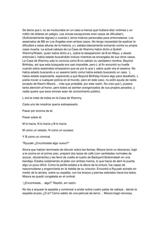 Se decía que L no se involucraba en un caso a menos que hubiera diez víctimas o un
millón de dólares en peligro. Las únicas excepciones eran casos de dificultad L
(Suficientemente dignas) o cuando L tenía motivos personales para entrometerse. Los
asesinatos de BB en Los Ángeles eran ambos casos. No tengo necesidad de explicar la
dificultad a estas alturas de la historia, y L estaba básicamente luchando contra su propia
copia muerta. La actual cabeza de La Casa de Wammy había dicho a Quilish
Wammy/Watari, quien había dicho a L, sobre la desaparición de B en Mayo, y desde
entonces L había estado buscándolo incluso mientras se encargaba de sus otros casos.
La Casa de Wammy solo lo conocía como B-no sabían su verdadero nombre, Beyond
Birthday, así que esta búsqueda era casi imposible, pero L al fin encontró su huella
cuando estos asesinatos empezaron-que es por lo que L sabía quién era el asesino. No
había estado buscando a un asesino tanto como había estado buscando un caso. L
había estado expectante, esperando a que Beyond Birthday hiciera algo para desafiarlo. L
podía mover a cualquier policía en el mundo, pero en este caso, no pidió ayuda de nadie
excepto de Naomi Misora… más que probable, por esta razón. No creo que L pusiera
tanta atención al honor, pero todos se sienten avergonzados de sus propios pecados, y
nadie quiere que esos errores sean de conocimiento público.
L era la meta de todos en la Casa de Wammy.
Cada uno de nosotros quería sobrepasarlo.
Pasar por encima de él.
Pasar sobre él.
M lo hacía, N lo hacía y B lo hacía.
M como un retador, N como un sucesor.
Y B como un criminal.
“Ryuzaki ¿Encontraste algo nuevo?”
Ahora que habían terminado de discutir sobre las fechas, Misora tomó un descanso, bajó
a la cocina en el primer piso, preparó dos tazas de café (con cantidades normales de
azúcar, obviamente) y las llevó de vuelta al cuarto de Backyard Bottomslash en una
bandeja. Estaba sosteniendo el plato con ambas manos, lo que hacía de abrir la puerta
algo un poco difícil. Como la perilla estaba a la altura de la cintura, fue capaz de
reacomodarse y engancharla en la hebilla de su cinturón. Encontró a Ryuzaki echado en
medio de la alcoba, sobre su espalda, con los brazos y piernas estirados hacia los lados.
Misora se quedó congelada en el umbral.
“¿Encontraste… algo?” Repitió, sin razón.
No iba a arquear la espalda y comenzar a andar sobre cuatro patas de cabeza , dando la
espalda al piso ¿O si? Como salido de una película de terror… Misora tragó nerviosa,
 