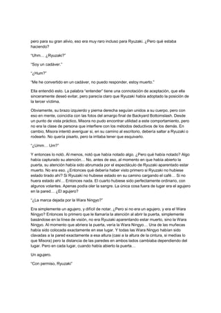 pero para su gran alivio, eso era muy raro incluso para Ryuzaki. ¿Pero qué estaba
haciendo?
“Uhm… ¿Ryuzaki?”
“Soy un cadáver.”
“¿Hum?”
“Me he convertido en un cadáver, no puedo responder, estoy muerto.”
Ella entendió esto. La palabra “entender” tiene una connotación de aceptación, que ella
sinceramente deseó evitar, pero parecía claro que Ryuzaki había adoptado la posición de
la tercer víctima.
Obviamente, su brazo izquierdo y pierna derecha seguían unidos a su cuerpo, pero con
eso en mente, coincidía con las fotos del amargo final de Backyard Bottomslash. Desde
un punto de vista práctico, Misora no pudo encontrar utilidad a este comportamiento, pero
no era la clase de persona que interfiere con los métodos deductivos de los demás. En
cambio, Misora intentó averiguar si, en su camino al escritorio, debería saltar a Ryuzaki o
rodearlo. No quería pisarlo, pero la irritaba tener que esquivarlo.
“¿Umm… Um?”
Y entonces lo notó. Al menos, notó que había notado algo. ¿Pero qué había notado? Algo
había capturado su atención… No, antes de eso, al momento en que había abierto la
puerta, su atención había sido abrumada por el espectáculo de Ryuzaki aparentado estar
muerto. No era eso. ¿Entonces qué debería haber visto primero si Ryuzaki no hubiese
estado tirado ahí? Si Ryuzaki no hubiese estado en su camino cargando el café… Si no
huera estado ahí… Entonces nada. El cuarto hubiese sido perfectamente ordinario, con
algunos volantes. Apenas podía oler la sangre. La única cosa fuera de lugar era el agujero
en la pared… ¿El agujero?
“¿La marca dejada por la Wara Ningyo?”
Era simplemente un agujero, y difícil de notar. ¿Pero si no era un agujero, y era el Wara
Ningyo? Entonces lo primero que le llamaría la atención al abrir la puerta, simplemente
basándose en la línea de visión, no era Ryuzaki aparentando estar muerto, sino la Wara
Ningyo. Al momento que abriera la puerta, vería la Wara Ningyo… Una de las muñecas
había sido colocada exactamente en ese lugar. Y todas las Wara Ningyo habían sido
clavadas a la pared exactamente a esa altura (casi a la altura de la cintura, si medías lo
que Misora) pero la distancia de las paredes en ambos lados cambiaba dependiendo del
lugar. Pero en cada lugar, cuando había abierto la puerta…
Un agujero.
“Con permiso, Ryuzaki”
 