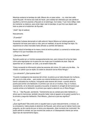 Mientras sostenía la bandeja de café, Misora dio un paso sobre… no, más bien salto
sobre Ryuzaki. Al menos eso trató de hacer, pero estaba tan distraída que casi pierde el
equilibrio y terminó pisando a Ryuzaki en el estómago. Con botas. Y por mero reflejo, trató
de mantener su balance, para evitar dejar caer la bandeja, lo que hizo que dejará caer
todo su peso en el abdomen de Ryuzaki.
“¡Gah!” dijo el cadáver.
Naturalmente.
“¡P-perdón!”
Si también hubiese derramado el café sobre él, Naomi Misora se hubiera ganado la
reputación de torpe para toda su vida, pero en realidad, el asunto de llegó tan lejos. Su
experiencia en artes marciales había afinado su sentido del balance.
Naomi colocó la bandeja en la mesa y tomó el archivo policial. Lo comenzó a revisar para
verificar si lo que recordaba era correcto.
“¿Qué pasa, Misora?”
Ryuzaki puede ser un hombre exasperantemente raro, pero incluso él no fue tan lejos
como para regocijarse con la pena de una mujer que lo acababa de pisar. Dejo de
aparentar ser un cadáver, se rodó, y se arrastró hasta ella.
“Estoy revisando la información sobre las escenas del crimen. En cada una de ellas… he
notado un patrón que se repite. Es sobre la ubicación de los Wara Ningyo.”
“¿La ubicación? ¿Qué quieres decir?”
“Cuando investigamos las escenas del crimen, la policía ya se había llevado los muñecos,
así que no lo note antes… pero existe una notoria tendencia en la manera en la que
fueron colocados los muñecos. Incluyendo esta escena del crimen –cuando abres la
puerta para entrar a la habitación, lo primero que ves es un muñeco. Hay un muñeco,
exactamente, en la dirección opuesta a la puerta- el asesino lo arregló de tal manera que
cuando entras a la habitación, lo primero que capta tu atención es un Wara Ningyo.”
“Oh, si…” Dijo Ryuzaki, asintiendo. “Ciertamente eso es verdad para ésta habitación, y
ahora que lo mencionas, también recuerdo haber visto el agujero en la pared cuando fui a
la primera y segunda habitación. Pero Misora, ¿Qué es lo que eso significa?”
“Er… um…”
¿Qué significaba? Ella sintió como si aquello fuera un gran descubrimiento, e incluso, en
su entusiasmo, había pisado el abdomen de Ryuzaki, pero ahora que le habían hecho esa
pregunta, se dio cuenta de que no tenía una respuesta. ¡Qué momento tan incómodo!. No
podía admitir la verdad, así que revolvió las cosas en un desesperado intento por armar
algún tipo de razonamiento lógico.
 