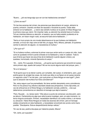 “Bueno… ¿tal vez tenga algo que ver con las habitaciones cerradas?”
“¿Cómo es eso?”
“En las tres escenas del crimen, las personas que descubrieron el cuerpo, abrieron la
puerta y entraron. Usando una llave de repuesto o forzando la puerta. Todas ellas
entraron en la habitación… y vieron ese extraño muñeco en la pared. El Wara Ningyo fue
la primera cosa que vieron. Sin importar nada, su atención fue atraída hacia el muñeco.
Tal vez mientras distraía su atención, el asesino, que se había estado ocultando en la
habitación, sin hacer ningún ruido, se escurrió fuera de la habitación…”
“Sería un truco propio de una novela detectivesca en la que hubiese una habitación
cerrada, un truco tan viejo como el del hilo y la aguja. Pero, Misora, piénsalo. Si quisieras
centrar la atención de alguien, no necesitarías el muñeco.”
“¿Por qué no?”
“Si no hubiera muñeco, entonces la primer cosa que verían sería un cuerpo sin vida. Justo
como te quedaste inmóvil cuando entraste en la habitación y viste mi cadáver. Todo lo
que él tenía que hacer era escurrirse de la habitación cuando alguien viniera y se
quedase, horrorizado, mirando fijamente al cuerpo.”
“Ah… cierto. Por supuesto. Entonces… ¿él quería que la persona que encontró el cuerpo
viera primero algo, aparte del cuerpo? No se me ocurre alguna razón del porque, pero…”
“Ni a mí tampoco.”
“Si él quería que no se dieran cuenta, por completo, del cuerpo, lo entendería, pero ¿qué
podría ganar de arreglar las cosas, de modo que ellos no se fijaran en el cuerpo durante
un segundo o dos? Y en tal caso, ¿por qué poner un Wara Ningyo en ese lugar? ¿Será
que la ubicación del muñeco fue mera coincidencia?”
“No, estoy seguro que fue premeditado. No tiene sentido descartarlo como coincidencia.
Pero no me parece muy efectivo abordarlo desde esa perspectiva. Como dije antes, en
vez de enfocarnos en el Wara Ningyo y la habitación cerrada, preferiría… creo que
deberíamos concentrarnos en descifrar el mensaje que dejó el asesino.”
“Pero, Ryuzaki… no, tienes razón.” Ella estuvo a punto de comenzar una discusión, pero
se detuvo. Ciertamente era algo que valía la pena investigar, pero, en este momento, no
tenía ninguna conclusión. Primero, necesitaban identificar a la cuarta víctima, o al menos
su ubicación. Había Wara Ningyos en todas las escenas del crimen, pero el mensaje
estaba únicamente en ésta habitación, y necesitaban encontrarlo tan pronto como fuera
posible. “Discúlpame. Estuve desperdiciando tiempo valioso.”
“En vez de eso, pediría disculpas por haberme pisado, Misora”
“Oh, cierto, por supuesto.”
 