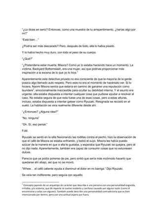 “¿Lo dices en serio? Entonces, como una muestra de tu arrepentimiento, ¿harías algo por
mi?”
“Está bien…”
¿Podría ser más descarado? Pero, después de todo, ella lo había pisado.
Y lo había hecho muy duro, con todo el peso de su cuerpo.
“¿Qué?”
“¿Pretendería estar muerta, Misora? Como yo lo estaba haciendo hace un momento. La
víctima, Backyard Bottomslash, era una mujer, así que podrías proporcionar más
inspiración a la escena de lo que yo lo hice.”
Aparentemente este detective privado no era consciente de que la mayoría de la gente
poseía algo llamado auto respeto. Pero este no era el momento de hacérselo ver. Si lo
hiciera, Naomi Misora sentía que estaría en camino de ganarse una reputación como
tsundere7
, emocionalmente inaccesible para ocultar su debilidad interna. Y el asunto era
urgente- ella estaba dispuesta a intentar cualquier cosa que pudiese ayudar a resolver el
caso. No estaba segura de que esta fuese una de esas cosas, pero a estas alturas,
incluso, estaba dispuesta a intentar gatear como Ryuzaki. Resignada se recostó en el
suelo. La habitación se veía realmente diferente desde ahí.
“¿Entonces? ¿Alguna idea?”
“No, ninguna”
“Oh. Sí, eso pensé.”
Fútil.
Ryuzaki se sentó en la silla flexionando las rodillas contra el pecho, hizo la observación de
que el café de Misora se estaba enfriando, y bebió el suyo. Misora les había puesto
azúcar de la manera en que a ella le gustaba, y esperaba que Ryuzaki se quejara, pero él
no dijo nada. Aparentemente, también era capaz de consumir cosas que no estuviesen
dulces.
Parecía que ya podía ponerse de pie, pero sintió que sería más incómodo hacerlo que
quedarse ahí abajo, así que no se movió.
“Whew… el café caliente ayuda a disminuir el dolor en mi barriga.” Dijo Ryuzaki.
Se veía tan indiferente, pero seguía con aquello.
7
Concepto japonés de un arquetipo de carácter que describe a una persona con una personalidad engreída,
irritable, y/o violenta, que de repente se vuelve modesta y cariñosa causado por alguna razón (como el
encontrarse a solas con alguien). También puede describir una personalidad contradictoria que es bien
intencionada por dentro, pero con una actitud áspera por fuera.
 