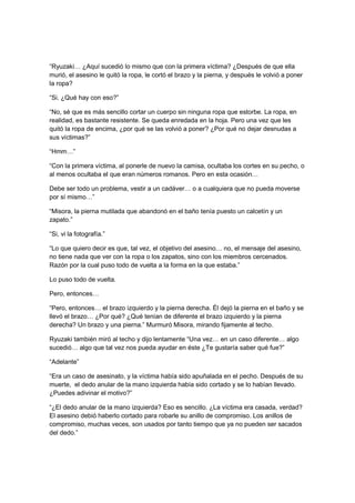 “Ryuzaki… ¿Aquí sucedió lo mismo que con la primera víctima? ¿Después de que ella
murió, el asesino le quitó la ropa, le cortó el brazo y la pierna, y después le volvió a poner
la ropa?
“Si. ¿Qué hay con eso?”
“No, sé que es más sencillo cortar un cuerpo sin ninguna ropa que estorbe. La ropa, en
realidad, es bastante resistente. Se queda enredada en la hoja. Pero una vez que les
quitó la ropa de encima, ¿por qué se las volvió a poner? ¿Por qué no dejar desnudas a
sus víctimas?”
“Hmm…”
“Con la primera víctima, al ponerle de nuevo la camisa, ocultaba los cortes en su pecho, o
al menos ocultaba el que eran números romanos. Pero en esta ocasión…
Debe ser todo un problema, vestir a un cadáver… o a cualquiera que no pueda moverse
por sí mismo…”
“Misora, la pierna mutilada que abandonó en el baño tenía puesto un calcetín y un
zapato.”
“Si, vi la fotografía.”
“Lo que quiero decir es que, tal vez, el objetivo del asesino… no, el mensaje del asesino,
no tiene nada que ver con la ropa o los zapatos, sino con los miembros cercenados.
Razón por la cual puso todo de vuelta a la forma en la que estaba.”
Lo puso todo de vuelta.
Pero, entonces…
“Pero, entonces… el brazo izquierdo y la pierna derecha. Él dejó la pierna en el baño y se
llevó el brazo… ¿Por qué? ¿Qué tenían de diferente el brazo izquierdo y la pierna
derecha? Un brazo y una pierna.” Murmuró Misora, mirando fijamente al techo.
Ryuzaki también miró al techo y dijo lentamente “Una vez… en un caso diferente… algo
sucedió… algo que tal vez nos pueda ayudar en éste ¿Te gustaría saber qué fue?”
“Adelante”
“Era un caso de asesinato, y la víctima había sido apuñalada en el pecho. Después de su
muerte, el dedo anular de la mano izquierda había sido cortado y se lo habían llevado.
¿Puedes adivinar el motivo?”
“¿El dedo anular de la mano izquierda? Eso es sencillo. ¿La víctima era casada, verdad?
El asesino debió haberlo cortado para robarle su anillo de compromiso. Los anillos de
compromiso, muchas veces, son usados por tanto tiempo que ya no pueden ser sacados
del dedo.”
 