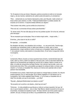 “Si. El asesino lo hizo por dinero. Después, pudimos encontrar el anillo en el mercado
negro y, de esa manera, rastreamos de vuelta la pista del asesino y lo arrestamos.”
“Pero… ciertamente es una historia interesante y todo, pero Ryuzaki, nadie cortaría un
brazo entero para robarse un anillo. Y Backyard Bottomslash no estaba casada. De
acuerdo con el archivo, ni siquiera estaba saliendo con alguien.”
“Pero existen más anillos, que los anillos de compromiso.”
“Pero aún así, no tomarías el brazo entero para llevártelo.”
“Si, tienes razón. Por eso sólo dije que tal vez nos pudiese ayudar. Si no fue así, entonces
pido disculpas.”
“No es necesario que te disculpes. Pero no había ningún anillo… ningún anillo…”
Entonces, ¿otra cosa en vez de un anillo?
Por ejemplo… un brazalete.
No alrededor del dedo, sino alrededor de la muñeca… no, eso sería tonto. Tendría algo
de sentido que necesitaras cortar un dedo para obtener un anillo, pero no tiene,
absolutamente, ningún sentido el cortar un brazo por un brazalete. Nadie haría algo así.
Y, de cualquier manera, este asesino no buscaba dinero. Si así fuera, la segunda víctima
no encajaría.
“…”
Lentamente, Misora, levanto su brazo izquierdo hacia el techo, manteniéndolo lejos del
suelo, abrió su mano y estiró sus dedos lo más que pudo, como si estuviese tratando de
agarrar la luz fluorescente que estaba por encima de su cabeza. Había un anillo en su
dedo. Un anillo de compromiso de Raye Pember. Aún veía tan real el anillo, como una
broma entre dos niños. Pero ¿era posible que alguien le cortase el dedo, su brazo, para
robarlo? ¿Y si fuera un brazalete? No. Usarse a sí misma como ejemplo sólo lo haría
parecer más improbable.
El mantener así su brazo, había hecho que cayera su manga hasta su hombro. Su reloj de
pulsera apareció. Era un reloj de plata. Se lo habían regalado el 14 de febrero por su
cumpleaños. Se lo había regalado Raye Penber. ¿Y si no fuese un brazalete sino un
reloj? Era de plata, así que no era barato… ¿un reloj?
“Ryuzaki, ¿Backyard Bottomslash era diestra o zurda?”
“De acuerdo con tu archivo, era diestra. ¿Qué hay con eso?”
“Entonces… lo más probable es que llevara un reloj en su brazo izquierdo. Así que, tal
vez, lo que el asesino se llevó… era un reloj.” Dijo Misora, desde la posición en la que se
encontraba, recostada de espalda al suelo. “El brazo derecho aún tenía puesto zapato y
calcetín. Así que, el brazo que se llevó, muy probablemente, aún llevaba un reloj.”
 