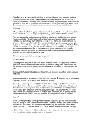 Raye Penber, o alguien más, le estuviese jugando una broma, pero encontró bastante
difícil de imaginar, que alguien tuviese el valor para hacerse pasar por tal persona. L
nunca se mostraba en público o en privado, pero Misora había escuchado varias historias
aterradoras de lo que le sucedía a detectives que se habían intentado hacer pasar por L.
Era seguro decir que nadie se atrevería a usar su nombre, ni siquiera en broma.
Entonces.
“¡Aw, maldición!” refunfuñó y procedió a tomar un baño, quitándose el agotamiento de la
noche anterior. Se secó su negro y largo cabello, y bebió una taza de café caliente.
Pero ella sólo estaba pretendiendo considerar el asunto –en realidad, no tenía opción.
Ningún agente del FBI, particularmente uno de bajo rango, podría siquiera considerar
rechazar una petición del gran detective L. Pero en ese momento, Misora no tenía una
opinión particularmente favorable del gran detective L, así que tenía que pretender que
titubeaba, aún si sólo era para sentirse mejor. Si consideramos la personalidad de Misora,
las razones de esto son muy claras. Parecía evidente que la razón de que su laptop
estuviese encendida era que L la había hackeado, y ella estaba más que un poco
deprimida, debido a que ahora ella tendría que destruir la nueva computadora que
acababa de comprar hace apenas un mes.
“No me importa… es decir, si me importa, pero…”
No tenía opción.
Unos segundos después de las 8:50, Misora se sentó frente a su laptop, que ahora le
quedaban menos de veintitrés horas de vida, y comenzó a seguir las instrucciones de L.
No era una hacker experta, pero le habían enseñado lo básico en su entrenamiento del
FBI.
Justo cuando hubo ganado acceso, exitosamente, al servidor, la pantalla entera se puso
en blanco.
Misora se alarmó por un momento, pero entonces notó una L gigante, escrita de manera
caligráfica, flotando en el centro de la pantalla, y se relajó.
“Naomi Misora” emergió una voz de las bocinas de su laptop después de una breve
pausa. Era, claramente, una voz sintética. Pero esa era la voz de L reconocida por cada
departamento de investigación en el mundo entero. Misora la había escuchado varias
veces antes –pero esta era la primera vez que se dirigía a ella directamente. Se sentía
raro, como si estuviese escuchando su nombre en la televisión –no es que alguna vez
hubiese experimentado eso, pero así era como ella imaginaba que debía sentirse.
“Soy L.”
“Hola” Misora comenzó a hablar, pero entonces se dio cuenta que era completamente
inútil. Su laptop no tenía un micrófono instalado, y no había manera de que él la pudiese
escuchar. En vez de eso, ella escribió en el teclado “Soy Naomi Misora. Es un honor
hablar con usted, L.” Si su conexión funcionaba, él debería poder recibir este mensaje.
“Naomi Misora, ¿estás familiarizada con la investigación de los asesinatos que
está ocurriendo en Los Angeles, en este momento?”
 