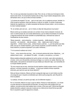 “No, no creo que estuviese buscando el reloj. Pero, tal vez, el reloj es el mensaje en ésta
escena del crimen. Si únicamente hubiese sido el reloj, el que hubiera desaparecido, sería
demasiado obvio, así que se llevó el brazo también…”
“¿A manera de engaño? Ya veo… pero en ese caso, aún no sabemos porque, también, le
cortó la pierna izquierda. Dudo que llevara un reloj en su tobillo. E incluso si estuviese
tratando de engañarnos, no había necesidad de llevarse el brazo entero –con la muñeca y
la mano hubiese bastado.”
“Si, es verdad, pero aún así… por sí misma, la idea del reloj parecía muy buena.”
Misora sintió que se estaba acercado a la verdad. Si esa misma obsesión innatural, de
usar un cliché (propio de una novela detectivesca), que se había encontrado en la primer
y segunda escenas del crimen también se presentaba aquí, entonces las cosas se
manifestarían de esa manera…
“Brazo izquierdo… pierna derecha… muñeca izquierda… tobillo derecho… mano
izquierda… pie izquierdo… reloj de pulsera… reloj… objeto para medir el tiempo…
segundero… ambas manos y pies…ambos brazos y piernas… o ¿son las partes que dejó
atrás, las que en verdad importan? ¿No el brazo izquierdo y la pierna derecha, sino el
brazo derecho y la pierna izquierda? Los cuatro miembros…”
“Y si le sumas la cabeza son cinco.”
“Cinco… cinco menos dos son tres… tres. La tercera escena del crimen. Miembros… y la
cabeza hacen cinco… ¿la cabeza? El cuello… el cuello, y una pierna, y un brazo…”
Misora estaba enlazando palabras tal cual le venían a la mente –pero sólo avanzaba en
círculos, como una niña perdida, temerosa de llegar a un camino sin salida. Mientras más
balbuceaba, más perdía la sensación de que estaba por descubrir algo. Las manecillas de
su brújula estaban girando…
“Si cinco menos dos es tres, entonces él pudo haberle cortado ambas manos y ambas
piernas, o el brazo izquierdo y la cabeza… si tenía que cortarle el brazo izquierdo,
entonces ¿por qué tuvo que ser el pie derecho?”
Sólo por llenar el silencio, Misora se forzó a preguntar algo que no se le había ocurrido,
una pregunta que ni siquiera consideraba que valía la pena preguntar, pero Ryuzaki le
tomó la palabra.
“La cabeza, el brazo y la pierna que dejó, son de diferente longitud…”
Por un momento, Misora no supo a qué se refería. Parecía un total desvarío, y su mente
no pudo alcanzar el razonamiento de Ryuzaki. Un brazo tenía más longitud que una
cabeza, una pierna tenía más longitud que un brazo ¿Pero eso qué? ¿Sería que Ryuzaki
estaba diciendo cualquier cosa que cruzara por su mente de la misma forma que ella?
Eso no ayudaría a guiar la aguja de su brújula…
 