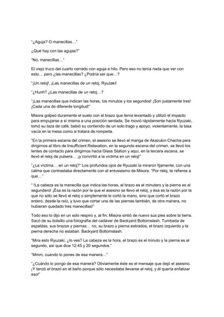 “¿Aguja? O manecillas…”
¿Qué hay con las agujas?”
“No, manecillas…”
El viejo truco del cuarto cerrado con aguja e hilo. Pero eso no tenía nada que ver con
esto… pero ¿las manecillas? ¿Podría ser que…?
“¡Un reloj!, ¡Las manecillas de un reloj, Ryuzaki!
“¿Hunh? ¿Las manecillas de un reloj…?
“¡Las manecillas que indican las horas, los minutos y los segundos! ¡Son justamente tres!
¡Cada una de diferente longitud!”
Misora golpeó duramente el suelo con el brazo que tenía levantado y utilizó el impacto
para empujarse a sí misma a una posición sentada. Se movió rápidamente hacia Ryuzaki,
tomó su taza de café, bebió su contenido de un solo trago y apoyo, violentamente, la tasa
vacía en la mesa como si tratara de romperla.
“En la primera escena del crimen, el asesino se llevó el manga de Akazukin Chacha para
dirigirnos al libro de Insufficient Relaxation, en la segunda escena del crimen, se llevó los
lentes de contacto para dirigirnos hacia Glass Station y aquí, en la tercera escena, se
llevó el reloj de pulsera… ¡y convirtió a la víctima en un reloj!”
“¿La víctima… en un reloj?” Los profundos ojos de Ryuzaki la miraron fijamente, con una
calma que contrastaba directamente con el entusiasmo de Misora. “Por reloj, te refieres a
que…”
“ !La cabeza es la manecilla que indica las horas, el brazo es el minutero y la pierna es el
segundero! ¡Ésa es la razón por la que el asesino se llevo el reloj, y ésa es la razón por la
que no sólo se llevó el reloj o simplemente le cortó la mano, sino que cortó el brazo
entero, desde la raíz, y tuvo que cortar una de las piernas también, de otra manera, no
hubieran quedado tres manecillas!”
Todo eso lo dijo en un solo respiro y, al fin, Misora sintió de nuevo sus pies sobre la tierra.
Sacó de su bolsillo una fotografía del cadáver de Backyard Bottomslash. Tumbada de
espaldas, sus brazos y piernas… no, su brazo y pierna estirados, el brazo izquierdo y la
pierna derecha no estaban. Backyard Bottomslash.
“Mira esto Ryuzaki, ¿lo ves? La cabeza es la hora, el brazo es el minuto y la pierna es el
segundo, así que dice 12:45 y 20 segundos.”
“Mmm, cuando lo pones de esa manera…”
“¿Cuándo lo pongo de esa manera? Obviamente éste es el mensaje que dejó el asesino.
¡Y lanzó el brazo en el baño porque sólo necesitaba llevarse el reloj, y él quería enfatizar
eso!”
 