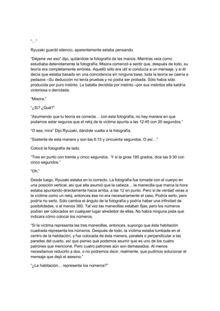 “…”
Ryuzaki guardó silencio, aparentemente estaba pensando.
“Déjame ver eso” dijo, quitándole la fotografía de las manos. Mientras veía como
estudiaba detenidamente la fotografía, Misora comenzó a sentir que, después de todo, su
teoría era completamente errónea. Aquelló sólo era útil si conducía a un mensaje, y si él
decía que estaba basado en una coincidencia sin ninguna base, toda la teoría se caería a
pedazos –Su deducción no tenía pruebas y no podía ser probada. Sólo había sido
producida por puro instinto. La batalla decidida por instinto –por sus instintos ella saldría
victoriosa o derrotada.
“Misora.”
“¿Si? ¿Qué?”
“Asumiendo que tu teoría es correcta… con esta fotografía, no hay manera en que
podamos estar seguros que el reloj de la victima apunta a las 12:45 con 20 segundos.”
“O sea, mira” Dijo Ryuzaki, dándole vuelta a la fotografía.
“Sostenla de esta manera y son las 6:15 y cincuenta segundos. O así…”
Colocó la fotografía de lado.
“Tres en punto con treinta y cinco segundos. Y si la giras 180 grados, dice las 9:30 con
cinco segundos.”
“Oh.”
Desde luego, Ryuzaki estaba en lo correcto. La fotografía fue tomada con el cuerpo en
una posición vertical, así que ella asumió que la cabeza… la manecilla que marca la hora
estaba apuntando directamente hacia arriba, a las 12 en punto. Pero si de verdad veías a
la víctima como un reloj, entonces ése no era necesariamente el caso. Podría serlo, pero
podría no serlo. Sólo cambia el ángulo de la fotografía y podría haber una infinidad de
posibilidades, o al menos 360. Tal vez las manecillas estaban fijas, pero los números
podían ser colocados en cualquier lugar alrededor de ellas. No había ninguna pista que
indicara cómo colocar los números.
“Si la víctima representa las tres manecillas, entonces, supongo que ésta habitación
cuadrada representa los números. Después de todo, la víctima estaba tumbada en el
centro de la habitación, y fue colocada de ésta manera, paralela o perpendicular a las
paredes del cuarto, así que pienso que podemos asumir que es uno de los cuatro
patrones que mencioné. Pero cuatro patrones aún son demasiados. Al menos
necesitamos reducirlo a dos, o no podremos decir, realmente, que pudimos solucionar el
mensaje que dejó el asesino.”
“¿La habitación… representa los números?”
 