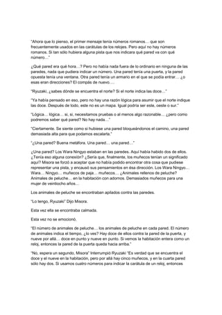 “Ahora que lo pienso, el primer mensaje tenía números romanos… que son
frecuentemente usados en las carátulas de los relojes. Pero aquí no hay números
romanos. Si tan sólo hubiera alguna pista que nos indicara qué pared va con qué
número…”
¿Qué pared era qué hora…? Pero no había nada fuera de lo ordinario en ninguna de las
paredes, nada que pudiera indicar un número. Una pared tenía una puerta, y la pared
opuesta tenía una ventana. Otra pared tenía un armario en el que se podía entrar… ¿o
esas eran direcciones? El compás de nuevo….
“Ryuzaki, ¿sabes dónde se encuentra el norte? Si el norte indica las doce…”
“Ya había pensado en eso, pero no hay una razón lógica para asumir que el norte indique
las doce. Después de todo, este no es un mapa. Igual podría ser este, oeste o sur.”
“Lógica… lógica… si, si, necesitamos pruebas o al menos algo razonable… ¿pero como
podremos saber qué pared? No hay nada…”
“Ciertamente. Se siente como si hubiese una pared bloqueándonos el camino, una pared
demasiada alta para que podamos escalarla.”
“¿Una pared? Buena metáfora. Una pared… una pared…”
¿Una pared? Los Wara Ningyo estaban en las paredes. Aquí había habido dos de ellos.
¿Tenía eso alguna conexión? ¿Sería que, finalmente, los muñecos tenían un significado
aquí? Misora se forzó a aceptar que no había podido encontrar otra cosa que pudiese
representar una pista, y encausó sus pensamientos en ésa dirección. Los Wara Ningyo…
Wara… Ningyo… muñecos de paja… muñecos… ¿Animales rellenos de peluche?
Animales de peluche… en la habitación con adornos. Demasiados muñecos para una
mujer de veintiocho años…
Los animales de peluche se encontraban apilados contra las paredes.
“Lo tengo, Ryuzaki” Dijo Misora.
Esta vez ella se encontraba calmada.
Esta vez no se emocionó.
“El número de animales de peluche… los animales de peluche en cada pared. El número
de animales indica el tiempo, ¿lo ves? Hay doce de ellos contra la pared de la puerta, y
nueve por allá… doce en punto y nueve en punto. Si vemos la habitación entera como un
reloj, entonces la pared de la puerta queda hacia arriba.”
“No, espera un segundo, Misora” Interrumpió Ryuzaki “Es verdad que se encuentra el
doce y el nueve en la habitación, pero por allá hay cinco muñecos, y en la cuarta pared
sólo hay dos. Si usamos cuatro números para indicar la carátula de un reloj, entonces
 