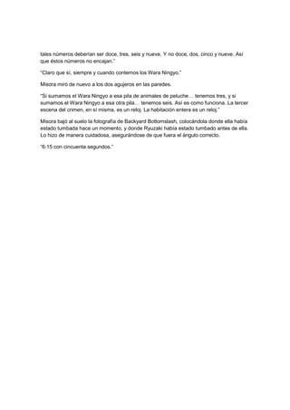 tales números deberían ser doce, tres, seis y nueve. Y no doce, dos, cinco y nueve. Así
que éstos números no encajan.”
“Claro que sí, siempre y cuando contemos los Wara Ningyo.”
Misora miró de nuevo a los dos agujeros en las paredes.
“Si sumamos el Wara Ningyo a esa pila de animales de peluche… tenemos tres, y si
sumamos el Wara Ningyo a esa otra pila… tenemos seis. Así es como funciona. La tercer
escena del crimen, en sí misma, es un reloj. La habitación entera es un reloj.”
Misora bajó al suelo la fotografía de Backyard Bottomslash, colocándola donde ella había
estado tumbada hace un momento, y donde Ryuzaki había estado tumbado antes de ella.
Lo hizo de manera cuidadosa, asegurándose de que fuera el ángulo correcto.
“6:15 con cincuenta segundos.”
 