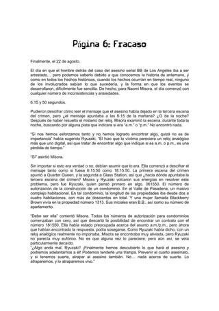 Página 6: Fracaso
Finalmente, el 22 de agosto.
El día en que el hombre detrás del caso del asesino serial BB de Los Angeles iba a ser
arrestado… pero podemos saberlo debido a que conocemos la historia de antemano, y
como en todos los hechos históricos, cuando los hechos ocurrían en tiempo real, ninguno
de los involucrados sabían lo que sucedería, y la forma en que los eventos se
desarrollaron, difícilmente fue sencilla. De hecho, para Naomi Misora, el día comenzó con
cualquier número de inconsistencias y ansiedades.
6:15 y 50 segundos.
Pudieron descifrar cómo leer el mensaje que el asesino había dejado en la tercera escena
del crimen, pero ¿el mensaje apuntaba a las 6:15 de la mañana? ¿O de la noche?
Después de haber resuelto el misterio del reloj, Misora examinó la escena, durante toda la
noche, buscando por alguna pista que indicara si era “a.m.” o “p.m.” No encontró nada.
“Si nos hemos esforzamos tanto y no hemos logrado encontrar algo, quizá no es de
importancia” había sugerido Ryuzaki. “Él hizo que la víctima pareciera un reloj analógico
más que uno digital, así que tratar de encontrar algo que indique si es a.m. o p.m., es una
pérdida de tiempo.”
“Sí” asintió Misora.
Sin importar si esto era verdad o no, debían asumir que lo era. Ella comenzó a descifrar el
mensaje tanto como si fuese 6:15:50 como 18:15:50. La primera escena del crimen
apuntó a Quarter Queen, y la segunda a Glass Station, así que ¿hacia dónde apuntaba la
tercera escena del crimen? Misora y Ryuzaki volcaron sus energías en resolver este
problema, pero fue Ryuzaki, quien pensó primero en algo. 061550. El número de
autorización de la construcción de un condominio. En el Valle de Pasadena, un masivo
complejo habitacional. En tal condominio, la longitud de las propiedades iba desde dos a
cuatro habitaciones, con más de doscientos en total. Y una mujer llamada Blackberry
Brown vivía en la propiedad número 1313. Sus iniciales eran B.B., así como su número de
apartamento.
“Debe ser ella” comentó Misora. Todos los números de autorización para condominios
comenzaban con cero, así que descartó la posibilidad de encontrar un contrato con el
número 181550. Ella había estado preocupada acerca del asunto a.m./p.m., pero ahora
que habían encontrado la respuesta, podía sosegarse. Como Ryuzaki había dicho, con un
reloj analógico realmente no importaba. Misora se encontraba muy aliviada, pero Ryuzaki
no parecía muy eufórico. No es que alguna vez lo pareciere, pero aún así, se veía
particularmente decaído.
“¿Algo anda mal, Ryuzaki? ¡Finalmente hemos descubierto lo que hará el asesino y
podremos adelantarnos a él! Podemos tenderle una trampa. Prevenir el cuarto asesinato,
y si tenemos suerte, atrapar al asesino también. No… nada acerca de suerte. Lo
atraparemos, y lo atraparemos vivo.”
 