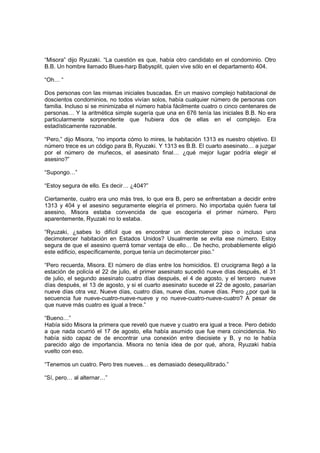 “Misora” dijo Ryuzaki. “La cuestión es que, había otro candidato en el condominio. Otro
B.B. Un hombre llamado Blues-harp Babysplit, quien vive sólo en el departamento 404.
“Oh… “
Dos personas con las mismas iniciales buscadas. En un masivo complejo habitacional de
doscientos condominios, no todos vivían solos, había cualquier número de personas con
familia. Incluso si se minimizaba el número había fácilmente cuatro o cinco centenares de
personas… Y la aritmética simple sugería que una en 676 tenía las iniciales B.B. No era
particularmente sorprendente que hubiera dos de ellas en el complejo. Era
estadísticamente razonable.
“Pero,” dijo Misora, “no importa cómo lo mires, la habitación 1313 es nuestro objetivo. El
número trece es un código para B, Ryuzaki. Y 1313 es B.B. El cuarto asesinato… a juzgar
por el número de muñecos, el asesinato final… ¿qué mejor lugar podría elegir el
asesino?”
“Supongo…”
“Estoy segura de ello. Es decir… ¿404?”
Ciertamente, cuatro era uno más tres, lo que era B, pero se enfrentaban a decidir entre
1313 y 404 y el asesino seguramente elegiría el primero. No importaba quién fuera tal
asesino, Misora estaba convencida de que escogería el primer número. Pero
aparentemente, Ryuzaki no lo estaba.
“Ryuzaki, ¿sabes lo difícil que es encontrar un decimotercer piso o incluso una
decimotercer habitación en Estados Unidos? Usualmente se evita ese número. Estoy
segura de que el asesino querrá tomar ventaja de ello… De hecho, probablemente eligió
este edificio, específicamente, porque tenía un decimotercer piso.”
“Pero recuerda, Misora. El número de días entre los homicidios. El crucigrama llegó a la
estación de policía el 22 de julio, el primer asesinato sucedió nueve días después, el 31
de julio, el segundo asesinato cuatro días después, el 4 de agosto, y el tercero nueve
días después, el 13 de agosto, y si el cuarto asesinato sucede el 22 de agosto, pasarían
nueve días otra vez. Nueve días, cuatro días, nueve días, nueve días. Pero ¿por qué la
secuencia fue nueve-cuatro-nueve-nueve y no nueve-cuatro-nueve-cuatro? A pesar de
que nueve más cuatro es igual a trece.”
“Bueno…”
Había sido Misora la primera que reveló que nueve y cuatro era igual a trece. Pero debido
a que nada ocurrió el 17 de agosto, ella había asumido que fue mera coincidencia. No
había sido capaz de de encontrar una conexión entre diecisiete y B, y no le había
parecido algo de importancia. Misora no tenía idea de por qué, ahora, Ryuzaki había
vuelto con eso.
“Tenemos un cuatro. Pero tres nueves… es demasiado desequilibrado.”
“Sí, pero… al alternar…”
 