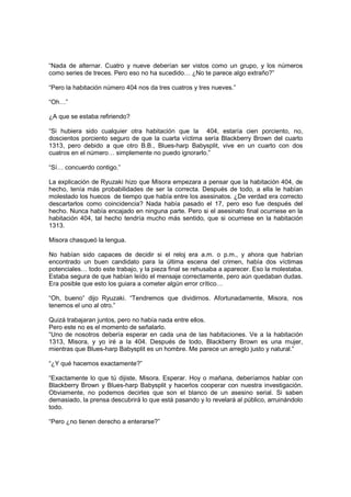 “Nada de alternar. Cuatro y nueve deberían ser vistos como un grupo, y los números
como series de treces. Pero eso no ha sucedido… ¿No te parece algo extraño?”
“Pero la habitación número 404 nos da tres cuatros y tres nueves.”
“Oh…”
¿A que se estaba refiriendo?
“Si hubiera sido cualquier otra habitación que la 404, estaría cien porciento, no,
doscientos porciento seguro de que la cuarta víctima sería Blackberry Brown del cuarto
1313, pero debido a que otro B.B., Blues-harp Babysplit, vive en un cuarto con dos
cuatros en el número… simplemente no puedo ignorarlo.”
“Sí… concuerdo contigo.”
La explicación de Ryuzaki hizo que Misora empezara a pensar que la habitación 404, de
hecho, tenía más probabilidades de ser la correcta. Después de todo, a ella le habían
molestado los huecos de tiempo que había entre los asesinatos. ¿De verdad era correcto
descartarlos como coincidencia? Nada había pasado el 17, pero eso fue después del
hecho. Nunca había encajado en ninguna parte. Pero si el asesinato final ocurriese en la
habitación 404, tal hecho tendría mucho más sentido, que si ocurriese en la habitación
1313.
Misora chasqueó la lengua.
No habían sido capaces de decidir si el reloj era a.m. o p.m., y ahora que habrían
encontrado un buen candidato para la última escena del crimen, había dos víctimas
potenciales… todo este trabajo, y la pieza final se rehusaba a aparecer. Eso la molestaba.
Estaba segura de que habían leído el mensaje correctamente, pero aún quedaban dudas.
Era posible que esto los guiara a cometer algún error crítico…
“Oh, bueno” dijo Ryuzaki. “Tendremos que dividirnos. Afortunadamente, Misora, nos
tenemos el uno al otro.”
Quizá trabajaran juntos, pero no había nada entre ellos.
Pero este no es el momento de señalarlo.
“Uno de nosotros debería esperar en cada una de las habitaciones. Ve a la habitación
1313, Misora, y yo iré a la 404. Después de todo, Blackberry Brown es una mujer,
mientras que Blues-harp Babysplit es un hombre. Me parece un arreglo justo y natural.”
“¿Y qué hacemos exactamente?”
“Exactamente lo que tú dijiste, Misora. Esperar. Hoy o mañana, deberíamos hablar con
Blackberry Brown y Blues-harp Babysplit y hacerlos cooperar con nuestra investigación.
Obviamente, no podemos decirles que son el blanco de un asesino serial. Si saben
demasiado, la prensa descubrirá lo que está pasando y lo revelará al público, arruinándolo
todo.
“Pero ¿no tienen derecho a enterarse?”
 