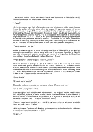 “Y el derecho de vivir, lo cual es más importante. Les pagaremos un monto adecuado y
pediremos prestadas las habitaciones durante el día.”
“¿Pagar?”
“Sí. Es la manera más fácil. Afortunadamente, mis clientes me están proporcionando
fondos de gastos suficientes para cubrir los cargos. Si logramos resolver el crimen,
estarán felices de pagar. Si fuese un asesinato ordinario, esto jamás funcionaría, pero la
única razón por la que las víctimas son el siguiente objetivo es sólo por sus iniciales, no
hay una razón real para que mueran. Sus asesinatos sólo tienen sentido si ocurren en su
propia habitación, sea la 1313 o la 404. Así que, si pretendemos ser ellos y esperamos en
sus habitaciones, podremos conocer al asesino. Obviamente, por las dudas, deberíamos
trasladar a Blackberry Brown y Blues-harp Babysplit a un lugar seguro durante todo el día
del 22… ubicarlos en una lujosa suite en un hotel de cuatro estrellas, por ejemplo.”
“Y luego nosotros… Ya veo.”
Misora se llevó la mano a la boca, pensativa. Comprar la cooperación de las víctimas
potenciales sonaba bien… ella no sabía quién era el patrón que financiaba a Ryuzaki,
pero ella misma podría obtener esa clase de monto si se lo pedía a L. Ryuzaki se
convertiría en Blues-harp Babysplit, y ella en Blackberry Brown.
“Y no deberíamos solicitar respaldo policiaco, ¿cierto?”
“Correcto. Podríamos proteger la vida de la víctima, pero la dimensión de la operación
sería demasiado grande. Probablemente, el asesino escaparía. Y, de todas formas,
nuestras deducciones no constituyen evidencia suficiente para lograr que la policía actúe.
Nuestra interpretación acerca del mensaje del asesino es correcta en un noventa y nueve
por ciento, pero por buena que parezca, no podemos probarla. Si la policía opina que es
una especulación desarraigada, estaremos perdidos.
“Desarraigada.”
“Sin nada que lo pruebe.”
Ella estaba bastante segura de que había una palabra diferente para eso.
Pero él tenía un argumento válido.
Si ella se lo pedía a su novio del FBI, Raye Penber… no, no podía hacerlo. Misora había
sido suspendida, además, le había dicho a Ryuzaki que era detective. Sus acciones de la
semana pasada podrían meterla en problemas si la agencia se enteraba. Aunque ella
estuviese trabajando para L, no podía admitirlo en público…
“Presumo que el asesino trabaja solo, pero, Ryuzaki, cuando llegue la hora de arrestarlo,
habrá algo más que un forcejeo.”
“No te preocupes. Puedo con él. Quizá no lo parezca, pero soy bastante fuerte. Y tú estás
entrenada en Capoeira, ¿estoy en lo cierto?
“Sí, pero…”
 