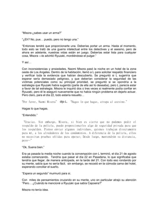 “Misora ¿sabes usar un arma?”
“¿Eh? No, pue… puedo, pero no tengo una.”
“Entonces tendré que proporcionarte una. Deberías portar un arma. Hasta el momento,
todo esto se trató de una guerra intelectual entre los detectives y el asesino, pero de
ahora en adelante, nuestras vidas están en juego. Deberías estar lista para cualquier
cosa, Misora —le advirtió Ryuzaki, mordiéndose el pulgar.”
Y así…
Con inconsistencias y ansiedades, Naomi Misora pasó la noche en un hotel de la zona
oeste de Los Angeles. Dentro de la habitación, llamó a L para solicitar respaldo financiero
y verificar toda la evidencia que habían descubierto. Se preguntó si L sugeriría que
esperar sería demasiado peligroso, y que deberían considerar la seguridad de las
víctimas potenciales como su principal prioridad, se preguntó si se opondría a la
estrategia que Ryuzaki había sugerido (parte de ella así lo deseaba), pero L parecía estar
a favor de tal estrategia. Misora le inquirió dos o tres veces si realmente podía confiar en
Ryuzaki, pero él le aseguró nuevamente que no había ningún problema en dejarlo actuar.
Pero claro, para el día 22, todo estaría resuelto…
“Por favor, Naomi Misora” dijo L. “Hagas lo que hagas, atrapa al asesino.”
Hagas lo que hagas.
“Entendido.”
“Gracias. Sin embargo, Misora, si bien es cierto que no podemos pedir el
respaldo de la policía, puedo proporcionarles algo de seguridad privada para que
los respalden. Pienso enviar algunos individuos, quienes trabajan directamente
para mí, a los alrededores de los condominios. A diferencia de la policía, ellos
no necesitan pruebas sólidas para operar; Desde luego, mantendrán su distancia,
pero…”
“Ok, Suena bien.”
Era ya pasada la media noche cuando la conversación con L terminó, el día 21 de agosto
estaba comenzando. Tendría que pasar el día 22 en Pasadena, lo que significaba que
tendría que llegar, de manera anticipada, en la tarde del 21. Con todo eso rondando por
su mente, sabía que no sería fácil, sin embargo, se recostó en la cómoda cama del hotel,
esperando conciliar el sueño.
“Espera un segundo” murmuró para sí.
Con miles de pensamientos cruzando en su mente, uno en particular atrajo su atención
“Pero… ¿Cuándo le mencioné a Ryuzaki que sabía Capoeira?”
Misora no tenía idea.
 