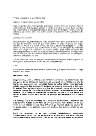 Y había otra cosa de la que no tenía idea.
Algo que ni siquiera sabía que no sabía.
Algo que jamás sabría. No importaba qué hiciera, no tenía forma de enterarse. Que el
asesino, Beyond Birthday, podía conocer el nombre y la fecha de muerte de un individuo
con sólo mirarlo a la cara, que había nacido con los ojos del shinigami. No tenía forma de
saber que los nombres falsos eran inútiles con él, completamente inútiles, absolutamente
inútiles.
¿Cómo podría saberlo?
Incluso el mismo Beyond Birthday no podía explicar la razón por la que había nacido con
los ojos del shinigami, cómo es que podía usarlos sin pagar un precio, sin ningún
convenio. Ni Misora ni L sabían la razón de esto y, obviamente, tampoco yo. Lo más
cercano a una explicación que puedo ofrecer es que, si hay shinigamis tan estúpidos
como para arrojar sus cuadernos en nuestro mundo, quizá habría shinigamis tan
estúpidos para arrojar sus ojos. De cualquier manera, era completamente absurdo pensar
que los humanos, que no tenían la menor idea sobre la existencia de los shinigamis,
estuvieran en busca de sus ojos.
Aún así, incluso sin saber eso, ella pudo haberlo adivinado. Después de todo, B parece un
trece, y trece es el número de la carta de Tarot llamada Muerte…
Y así.
Con cualquier número de inconsistencias y ansiedades, y un significativo fracaso… Llega
el clímax de la historia.
Estudio del caso.
Originalmente, tenía la intención de mantener las razones de Naomi Misora por
las que se le dio permiso de ausentarse de su empleo en el FBI (lo cual era, de
hecho, una suspensión del servicio), fuera de estas notas. Había planeado
cubrir vagamente los detalles. Si pudiera, me apegaría totalmente a tal plan.
En verdad. Como mencioné antes, ella fue la principal y mayor víctima de las
consecuencias de la riña interna de Wammy’s House, y entrometerse en su vida
privada… o al menos en cuestiones personales, es algo a lo que estoy muy
reacio a hacer. Lo cual es el motivo de que haya evitado especificarlo hasta
ahora.
Sin embargo, ya que me encuentro en la necesidad de describir la mirada en los
ojos de Naomi Misora cuando tomó el arma que Ryuzaki había depositado en sus
manos (era un modelo Strayer−Voigt Infinity), ya no puedo eludir el asunto. Ya
no puedo saltar a la próxima escena sin explicar las razones detrás de esa
mirada.
Dicho lo anterior, no es una historia terriblemente complicada.
Sintetizándolo tanto como me es posible, el equipo en el que ella trabajaba
había investigado y se había infiltrado en secreto, durante meses, en un cartel
 