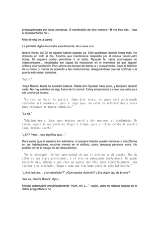 preocupándose por otras personas. O poniéndolo de otra manera—B iría tras ella… tras
el representante de L.
Miró el reloj de la pared.
La pantalla digital mostraba exactamente, las nueve a.m.
Nueve horas del 22 de agosto habían pasado ya. Sólo quedaban quince horas más. No
dormiría en todo el día. Tendría que mantenerse despierta por al menos veinticuatro
horas. Ni siquiera podía permitirse ir al baño. Ryuzaki le había aconsejado no
impacientarse… necesitaba ser capaz de reaccionar en el momento en que alguien
entrara a la habitación. Pero ahora era tiempo de llamar a L nuevamente. Sacó el teléfono
de su bolso y marcó de acuerdo a las instrucciones. Asegurándose que las cortinas y la
puerta estuvieran cerradas.
“Aquí L”
“Aquí Misora. Nada ha sucedió todavía. Hablé con Ryuzaki hace poco, y tampoco reportó
nada. No hay señales de algo fuera de lo normal. Estoy empezando a creer que esta va a
ser una larga espera.
“Ya veo, no bajes la guardia. Como dije antes, su apoyo está posicionado
alrededor del condominio, pero si algo pasa, no están lo suficientemente cerca
para responder de manera inmediata.”
“Lo sé.”
“Adicionalmente, hace unos minutos envié a dos personas al condominio. No
estaba seguro de que pudieran llegar a tiempo, pero el clima estaba de nuestro
lado. Tuvimos suerte.”
“¿Eh? Pero… eso significa que…”
Para evitar que el asesino los advirtiera, ni siquiera habían puesto cámaras o micrófonos
en las habitaciones, muchos menos en el edificio, como tampoco personal extra. No
podían correr el riesgo de ser descubiertos.
“No te preocupes. No hay oportunidad de que el asesino se dé cuenta. Uno de
ellos es una espía profesional, y el otro un embaucador profesional. No puedo
contarte más, debido a que eres un agente del FBI, pero específicamente, una
ladrona y un estafador. Tengo a cada uno vigilando cerca de cada habitación.”
“¿Una ladrona… y un estafador?” ¿Qué estaba diciendo? ¿Era algún tipo de broma?
“Así es, Naomi Misora” dijo L.
Misora tartamudeó precipitadamente “Hum, eh, L…” vaciló, pues no estaba segura de si
debía preguntarle o no.
 