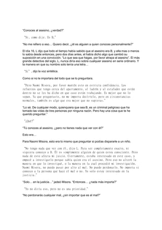 “Conoces al asesino, ¿verdad?”
“Si, como dije. Es B,”
“No me refiero a eso… Quiero decir, ¿él es alguien a quien conoces personalmente?”
El día 16, L dijo que todo el tiempo había sabido que el asesino era B, y ella mas o menos
lo sabía desde entonces, pero dos días antes, el había dicho algo que cambió su
suposición en una convicción. “Lo que sea que hagas, por favor atrapa al asesino”. El más
grande detective del siglo, L, nunca diría eso sobre cualquier asesino en serie ordinario. Y
la manera en que su nombre solo tenía una letra…
“Si”, dijo la voz sintética.
Como si no le importara del todo que se lo preguntara.
“Pero Naomi Misora, por favor mantén esto en estricta confidencia. Los
refuerzos que tengo cerca del apartamento, al ladrón y al estafador que están
dentro no se les ha dicho en que caso están trabajando. Es mejor que no lo
sepan. Ya que preguntaste, no me importa decírtelo, pero en circunstancias
normales, también es algo que era mejor que no supieras.”
“Lo sé. De cualquier modo, quienquiera que sea B, es un criminal peligroso que ha
tomado las vidas de tres personas por ninguna razón. Pero hay una cosa que te he
querido preguntar.”
“¿Qué?”
“Tú conoces al asesino, ¿pero no tienes nada que ver con él?”
Esto era…
Para Naomi Misora, esto era lo mismo que preguntar si podías dispararle a un niño.
“No tengo nada que ver con él, dijo L. Para ser completamente exacto, ni
siquiera conozco a B. Él es simplemente alguien de quien estoy consciente. Pero
nada de esto afecta mi juicio. Ciertamente, estaba interesado en este caso, y
empecé a investigarlo porque sabía quien era el asesino. Pero eso no alteró la
manera en que lo investigué, o la manera en la cual procedió mi investigación.
Naomi Misora, no puedo pasar por alto al mal. No puedo perdonarlo. No importa si
conozco a la persona que hace el mal o no. Yo solo estoy interesado en la
justicia.”
“Solo… en la justicia…” jadeó Misora. “Entonces… ¿nada más importa?”
“Yo no diría eso, pero no es una prioridad.”
“No perdonarás cualquier mal, ¿sin importar que es el mal?”
 