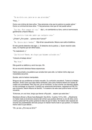 “Yo no diría eso, pero no es una prioridad.”
“Pero…”
Como una víctima de trece años. “Hay personas a las que la justicia no puede salvar.”
Como un criminal de trece años. “Y hay personas a las que el mal puede salvar.”
“Las hay. Pero aunque así sea.” dijo L, no cambiando su tono, como si sermoneara
gentilmente a Naomi Misora.
“La justicia tiene más poder que cualquier cosa.”
“¿Poder? ¿Por poder… quieres decir fuerza?”
“No. Quiero decir bondad.” Dijo él tan casualmente. Misora casi soltó el teléfono.
El más grande detective del siglo, L. El detective de la justicia, L. Quien resolvió cada
caso, no importa que tan difícil fuese…
“Te malentendí, L”
“¿Lo hiciste? Bueno, me alegra que hayamos aclarado eso.”
“Volveré al trabajo ahora.”
“Muy bien.”
Ella guardó su teléfono y cerró los ojos. Oh.
No se encontró dándose falsas esperanzas.
Había escuchado una palabra que sonaba bien para ella. Le habían dicho algo que
necesitaba escuchar.
Quizás, solo la habían manipulado.
Ninguno de sus problemas se había resuelto. Su confusión prevaleció. Todavía le faltaba
decisión. Sintió como que algo había cambiado, pero para mañana estaría sin dudas de
vuelta a la normalidad. Pero aún así, por el momento, no iba a tomar una decisión rápida,
no iba a entregar su renuncia. Cuando sus vacaciones terminaran, regresaría al FBI. En
ese momento, Naomi Misora se decidió. Y el asesino de este caso podría hacer un buen
recuerdo.
“Entonces, en una hora, tengo que llamar a Ryuzaki… espero que este bien.”
Blackberry Brown y Blues-harp Babysplit. Dos B.B.s Cuartos 1313 y 404... ¿Realmente
no había nada en la tercera escena del crimen que pudiera eliminar a uno de ellos como
víctima potencial? No podía quitarse la idea de que lo había. No habían sido capaces de
recortar las posibilidades del todo porque no habían hecho todo lo que podían; no habían
hecho todo lo que debían…
“Oh, ya veo. ¿Por eso es Q.Q.?”
 