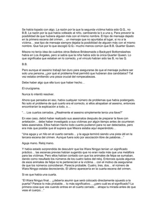 Se había topado con algo. La razón por la que la segunda víctima había sido Q.Q., no
B.B. La razón por la que había volteado al niño, cambiando la b a una q. Para prevenir la
posibilidad de que hubiera alguien más con el mismo nombre. El tipo de mensaje dejado
en la primera escena del crimen… un mensaje que no apuntaba al lugar, si no a la
víctima… ese tipo de mensaje siempre dejaba la posibilidad de alguien más con el mismo
nombre. Que fue por lo que escogió Q.Q.- mucho menos común que B.B. Quarter Queen.
Misora no tenía idea de cuántos otros Believe Bridesmaids o Backyard Bottomslashes
había en Los Ángeles, pero si sabía que la niña había sido la única Quarter Queen. Lo
que significaba que estaban en lo correcto, y el vínculo habían sido las B, no las Q.
B.B.
Pero aunque el asesino trabajó tan duro para asegurarse de que el mensaje pudiera ser
solo una persona, ¿por qué el problema final permitió que hubieran dos candidatos? Tal
vez estaba omitiendo una pieza crucial del rompecabezas.
Debe haber algo que ella tuvo que haber hecho…
El crucigrama.
Nunca lo intentó resolver.
Ahora que pensaba en eso, había cualquier número de problemas que había postergado.
No solo el problema de qué cuarto era el correcto, si ellos atrapaban al asesino, entonces
encontrarían la explicación a todo, o…
“… Los cuartos cerrados. ¿Realmente el asesino simplemente tenía una llave?”
En ese caso, debió haber realizado sus asesinatos después de preparar la llave con
antelación… debe haber investigado a sus víctimas por algún tiempo antes de ocurrieran
tales asesinatos. Ellos habían hecho todo cuanto pudieron para no ser detectados, pero
era más que posible que él supiera que Misora estaba aquí esperándolo…
“Una aguja y un hilo en el cuarto cerrado… y la aguja terminó siendo una pista útil en la
tercera escena del crimen. Aunque fuera solo por asociación libre de palabras…”
Aguja mano. Reloj mano.
Y había estado sorprendida de descubrir que los Wara Ningyo tenían un significado
práctico… las escenas previas habían sugerido que no eran nada más que una metáfora
para las víctimas. Pero ellos habían contado con que los animales de felpa se sumaban,
dando como resultado los números de los cuatro lados del reloj. Entonces quizás algunos
de esos animales de felpa no le pertenecían a la víctima… con el motivo de asegurarse
de que los números coincidieran. Parecía probable. Cuatro, tres, dos… el número de
Wara Ningyo estaba decreciendo. El último aparecería en la cuarta escena del crimen.
Si es que había una cuarta.
“El Wara Ningyo final… ¿debería asumir que será colocado directamente opuesto a la
puerta? Parece lo más probable… lo más significativo… ¿pero cuál es el significado? La
primera cosa que ves cuando entras en el cuarto cerrado… atrapa tu mirada antes de que
veas el cuerpo…”
 