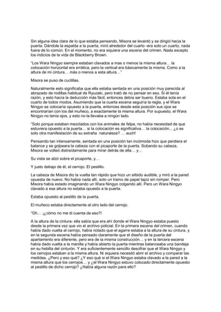 Sin alguna idea clara de lo que estaba pensando, Misora se levantó y se dirigió hacia la
puerta. Dándole la espalda a la puerta, miró alrededor del cuarto -era solo un cuarto, nada
fuera de lo común. En el momento, no era siquiera una escena del crimen. Nada excepto
los indicios de la vida de Blackberry Brown.
“Los Wara Ningyo siempre estaban clavados a mas o menos la misma altura… la
colocación horizontal era errática, pero la vertical era básicamente la misma. Como a la
altura de mi cintura… más o menos a esta altura…”
Misora se puso de cuclillas.
Naturalmente esto significaba que ella estaba sentada en una posición muy parecida al
abrazado de rodillas habitual de Ryuzaki, pero trató de no pensar en eso. Si él tenía
razón, y esto hacía la deducción más fácil, entonces debía ser bueno. Estaba sola en el
cuarto de todos modos. Asumiendo que la cuarta escena seguiría la regla, y el Wara
Ningyo se colocaría opuesto a la puerta, entonces desde esta posición sus ojos se
encontrarían con los del muñeco, a exactamente la misma altura. Por supuesto, el Wara
Ningyo no tenía ojos, y esto no la llevaba a ningún lado.
“Solo porque estaban mezclados con los animales de felpa, no había necesidad de que
estuviera opuesto a la puerta… si la colocación es significativa… la colocación... ¿o es
solo otra manifestación de su extraña naturaleza? … auch!
Pensando tan intensamente, sentada en una posición tan incómoda hizo que perdiera el
balance y se golpeara la cabeza con el picaporte de la puerta. Sobando su cabeza,
Misora se volteó distraídamente para mirar detrás de ella… y…
Su vista se alzó sobre el picaporte, y…
Y justo debajo de él, el cerrojo. El pestillo.
La cabeza de Misora dio la vuelta tan rápido que hizo un silbido audible, y miró a la pared
opuesta de nuevo. No había nada allí, solo un tramo de papel tapiz sin romper. Pero
Misora había estado imaginando un Wara Ningyo colgando allí. Pero un Wara Ningyo
clavado a esa altura no estaba opuesto a la puerta.
Estaba opuesto al pestillo de la puerta.
El muñeco estaba directamente al otro lado del cerrojo.
“Oh… ¡¿cómo no me di cuenta de eso?!
A la altura de la cintura- ella sabía que era ahí donde el Wara Ningyo estaba puesto
desde la primera vez que vio el archivo policial. En la primera escena del crimen, cuando
había dado vuelta al cerrojo, había notado que el agarre estaba a la altura de su cintura, y
en la segunda escena había pensado claramente que el diseño de la puerta del
apartamento era diferente, pero era de la misma construcción… y en la tercera escena
había dado vuelta a la manilla y había abierto la puerta mientras balanceaba una bandeja
en su hebilla del cinturón. Y era suficientemente sencillo descifrar que el Wara Ningyo y
los cerrojos estaban a la misma altura. Ni siquiera necesitó abrir el archivo y comparar las
medidas. ¿Pero y eso qué? ¿Y eso qué si el Wara Ningyo estaba clavado a la pared a la
misma altura que los cerrojos… y ¿el Wara Ningyo estuvo colocado directamente opuesto
al pestillo de dicho cerrojo? ¿Había alguna razón para ello?
 