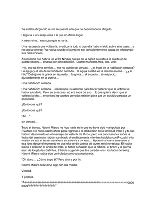 Se estaba dirigiendo a una respuesta a la que no debió haberse dirigido.
Llegaría a una respuesta a la que no debía llegar.
A este ritmo… ella supo que lo haría.
Una respuesta que voltearía, erradicaría todo lo que ella había creído sobre este caso… y
no podía tenerse. Ya había pasado el punto de ser conscientemente capaz de interrumpir
sus deducciones.
Asumiendo que habría un Wara Ningyo puesto en la pared opuesta a la puerta en la
cuarta escena… prueba por contradicción. ¡Cuatro muñecos, tres, dos, uno!
“No, eso no tiene sentido… eso no puede ser verdad… ¿el truco de la habitación cerrada?
La aguja y el hilo de la habitación cerrada… la aguja estaba en la tercera escena… ¿y el
hilo? Debajo de la grieta en la puerta… la grieta… el espacio… sin espacio,
ajustadamente en la puerta…”
Una habitación cerrada.
Una habitación cerrada… era creada usualmente para hacer parecer que la víctima se
había suicidado. Pero en este caso, no era nada de eso… lo que quiere decir que si
volteas la idea… entonces los cuartos cerrados existen para que un suicidio parezca un
asesinato.
¿Entonces qué?
¿Entonces qué?
“Ah…”
En verdad…
Todo el tiempo, Naomi Misora no hizo nada en lo que no haya sido manipulada por
Ryuzaki. No había razón ahora para regresar a la deducción de la similitud entre q y b que
habían descubierto en el mensaje del estante de libros, pero sus conclusiones sobre la
fecha del asesinato habían cambiado dramáticamente mientras hablaba con Ryuzaki, y la
noción de que el tercer asesinato se parecía a un reloj… Ryuzaki la había conducido a
esa idea desde el momento en que ella se dio cuenta de que el reloj no estaba. Él había
traído a colación el anillo de boda, el había señalado que la cabeza, el brazo y la pierna
eran de longitudes distintas, él había sugerido que las paredes eran los lados del reloj…
Naomi Misora había sido controlada como una marioneta.
“Oh claro… ¿Cómo supo él? Pero ahora por fin.
Naomi Misora descubrió algo por ella misma.
Verdad.
Y justicia.
“Aaaaaaaaaaaaaaaaaaaaaaaaaaaaaaaaaaaaaaaaaaaaaaaaauuuuuuuuuuuuuuuuuugggg
gggghhhhhhhhhhhhhhhhh!”
 