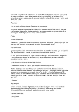 Olvidando completamente toda noción de recato, Misora dejó salir un aullido que quebró
el aire a su alrededor. Saltó para ponerse de pie, corrió a través de la habitación, y
tomando su arma y sus esposas de la mesa, le dio la vuelta, abrió el cerrojo, y corrió fuera
del cuarto 1313.
Ascensor.
No, no había suficiente tiempo. Escaleras de emergencia.
Buscando desesperadamente en su cerebro por detalles del plano del edificio, que ella
había visto el día anterior, Misora se dirigió a las escaleras de emergencia, pateando la
puerta para abrirla bajando de a tres o cuatro escalones.
Abajo.
Nueve pisos abajo.
“Maldición… ¡maldición, maldición, maldición, maldición, maldición! ¿Por qué, por qué, por
qué, por qué, por qué… como puede ser esto? ¡Es demasiado obvio!
Eso la enfureció.
¿No se suponía que la verdad te liberaría? Cuando la verdad se revelara, ¿no se suponía
que te sintieras mejor? Pero si así eran las cosas realmente, entonces…
El más grandioso detective del siglo, que anunciaban que resolvía todo caso imaginable,
cuan grande debe ser su carga, cuanto dolor debe haber pasado en todo momento…
pasado, presente, y futuro.
Una carga tan grande que te dejaría encorvado.
Un sabor tan amargo en tu boca que te dejaría añorando algo dulce.
Iba tan rápido que casi resbalaba y tuvo que frenar de momento. Se detuvo por un
segundo para recuperar el aliento, entonces abrió la puerta y comprobó una vez más para
asegurarse de que estaba en el cuarto piso. ¿Por dónde? ¿Derecha? ¿Izquierda? El
edificio cambió de la mitad hacia arriba, y los corredores iban en direcciones distintas a
las del piso trece… el 417 estaba a su derecha, y el 418 mas allá, así que... debe ser…
¡por allá!
“¡Aiieeee!”
Alguien gritó.
Misora se tensó, pero era el grito de una mujer. Se volvió para mirar, y una residente
aparentemente salió de su apartamento y vio a Misora sosteniendo una pistola.
¡Distracción! Misora se alejó de la residente, corriendo por el pasillo.
Hacia el cuarto 404.
“¡R-Ryuzaki!”
 
