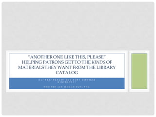 “ANOTHER ONE LIKE THIS, PLEASE”
 HELPING PATRONS GET TO THE KINDS OF
MATERIALS THEY WANT FROM THE LIBRARY
              CATALOG
       I S L T 9 4 3 7 READER ADV I S ORY S ERV I CES
                         W INTER 2011

           HEATHER    LEA MOULAIS ON, PHD
 