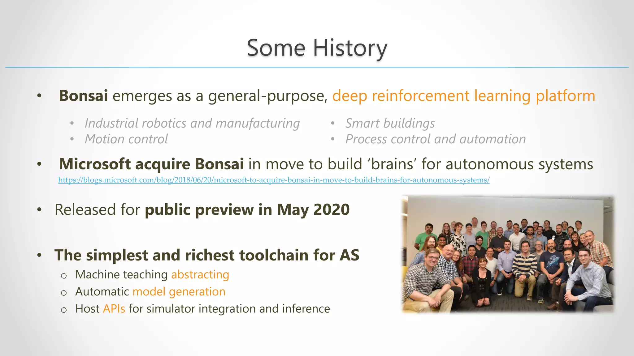 • Industrial robotics and manufacturing • Motion control • Smart buildings • Process control and automation • Bonsai emerges as a general-purpose, deep reinforcement learning platform • Microsoft acquire Bonsai in move to build ‘brains’ for autonomous systems • Released for public preview in May 2020 • The simplest and richest toolchain for AS o Machine teaching abstracting o Automatic model generation o Host APIs for simulator integration and inference Some History https://blogs.microsoft.com/blog/2018/06/20/microsoft-to-acquire-bonsai-in-move-to-build-brains-for-autonomous-systems/ 