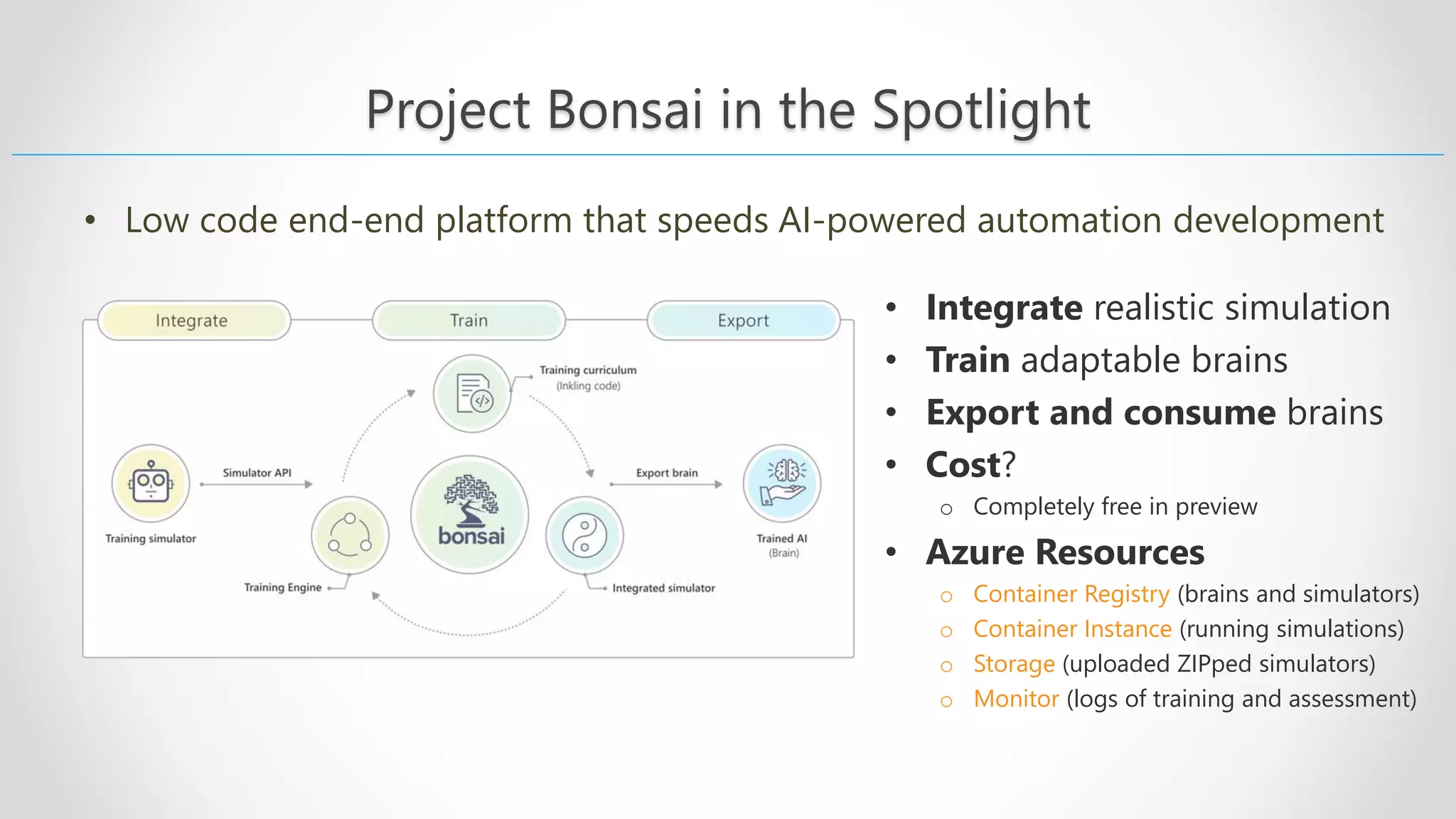 Project Bonsai in the Spotlight • Low code end-end platform that speeds AI-powered automation development • Integrate realistic simulation • Train adaptable brains • Export and consume brains • Cost? o Completely free in preview • Azure Resources o Container Registry (brains and simulators) o Container Instance (running simulations) o Storage (uploaded ZIPped simulators) o Monitor (logs of training and assessment) 