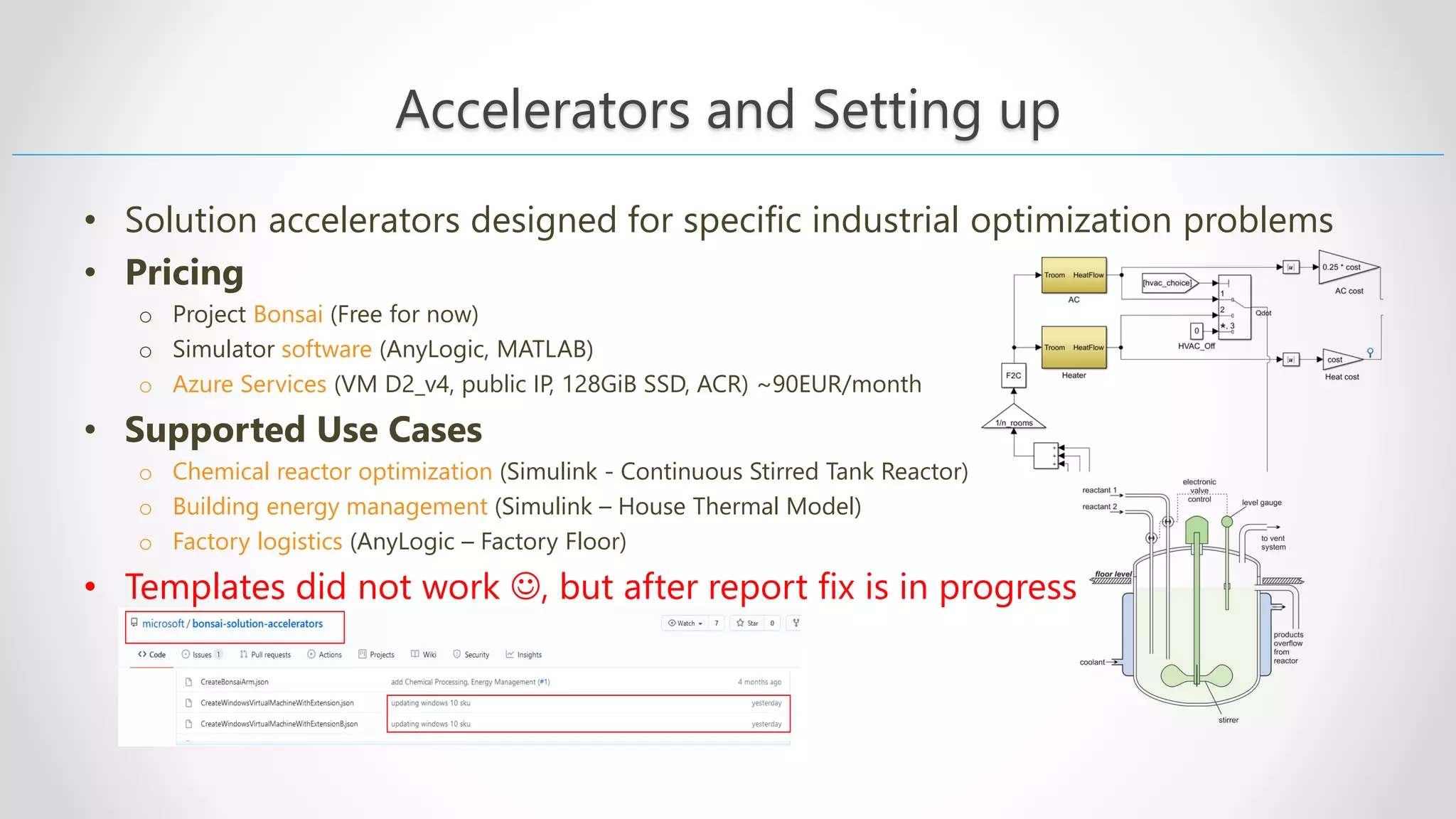 Accelerators and Setting up • Solution accelerators designed for specific industrial optimization problems • Pricing o Project Bonsai (Free for now) o Simulator software (AnyLogic, MATLAB) o Azure Services (VM D2_v4, public IP, 128GiB SSD, ACR) ~90EUR/month • Supported Use Cases o Chemical reactor optimization (Simulink - Continuous Stirred Tank Reactor) o Building energy management (Simulink – House Thermal Model) o Factory logistics (AnyLogic – Factory Floor) • Templates did not work ☺, but after report fix is in progress 