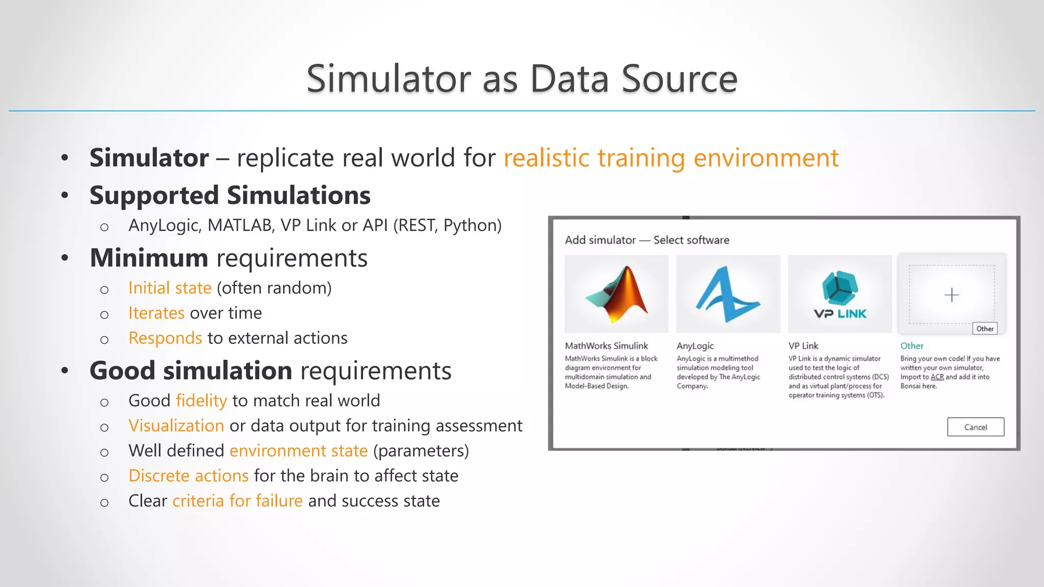 Simulator as Data Source • Simulator – replicate real world for realistic training environment • Supported Simulations o AnyLogic, MATLAB, VP Link or API (REST, Python) • Minimum requirements o Initial state (often random) o Iterates over time o Responds to external actions • Good simulation requirements o Good fidelity to match real world o Visualization or data output for training assessment o Well defined environment state (parameters) o Discrete actions for the brain to affect state o Clear criteria for failure and success state 