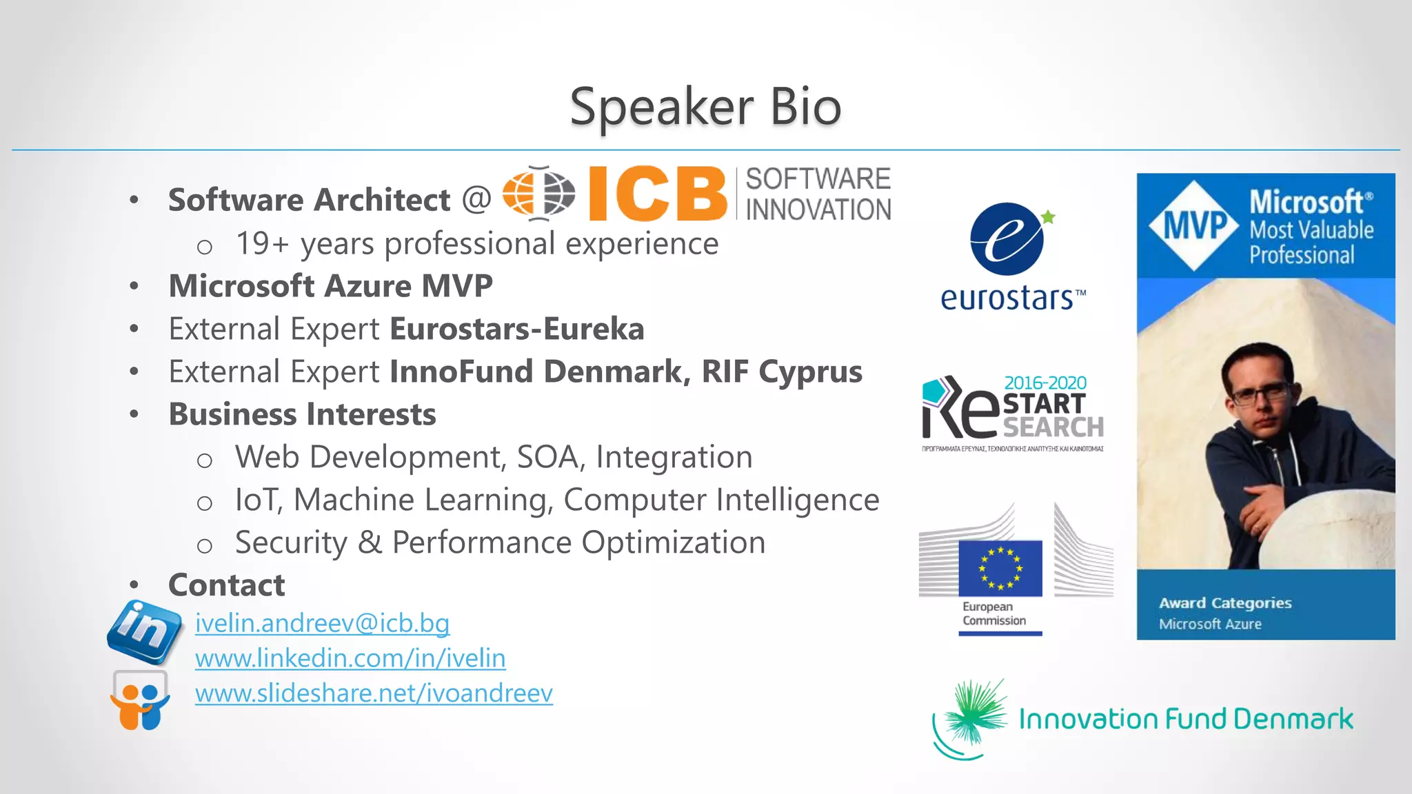 Speaker Bio • Software Architect @ o 19+ years professional experience • Microsoft Azure MVP • External Expert Eurostars-Eureka • External Expert InnoFund Denmark, RIF Cyprus • Business Interests o Web Development, SOA, Integration o IoT, Machine Learning, Computer Intelligence o Security & Performance Optimization • Contact ivelin.andreev@icb.bg www.linkedin.com/in/ivelin www.slideshare.net/ivoandreev 
