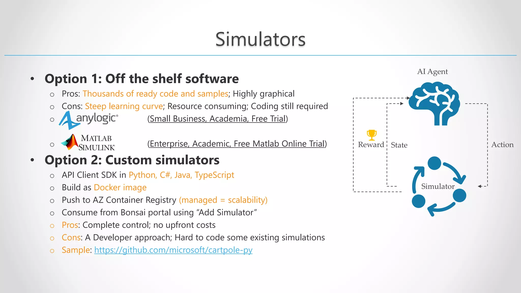 Simulators • Option 1: Off the shelf software o Pros: Thousands of ready code and samples; Highly graphical o Cons: Steep learning curve; Resource consuming; Coding still required o (Small Business, Academia, Free Trial) o (Enterprise, Academic, Free Matlab Online Trial) • Option 2: Custom simulators o API Client SDK in Python, C#, Java, TypeScript o Build as Docker image o Push to AZ Container Registry (managed = scalability) o Consume from Bonsai portal using “Add Simulator” o Pros: Complete control; no upfront costs o Cons: A Developer approach; Hard to code some existing simulations o Sample: https://github.com/microsoft/cartpole-py AI Agent Action Simulator State Reward 