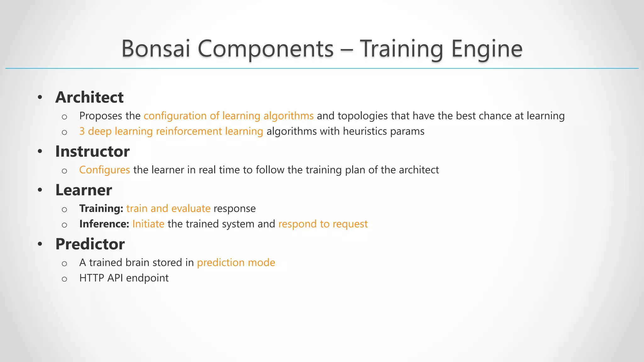 Bonsai Components – Training Engine • Architect o Proposes the configuration of learning algorithms and topologies that have the best chance at learning o 3 deep learning reinforcement learning algorithms with heuristics params • Instructor o Configures the learner in real time to follow the training plan of the architect • Learner o Training: train and evaluate response o Inference: Initiate the trained system and respond to request • Predictor o A trained brain stored in prediction mode o HTTP API endpoint 