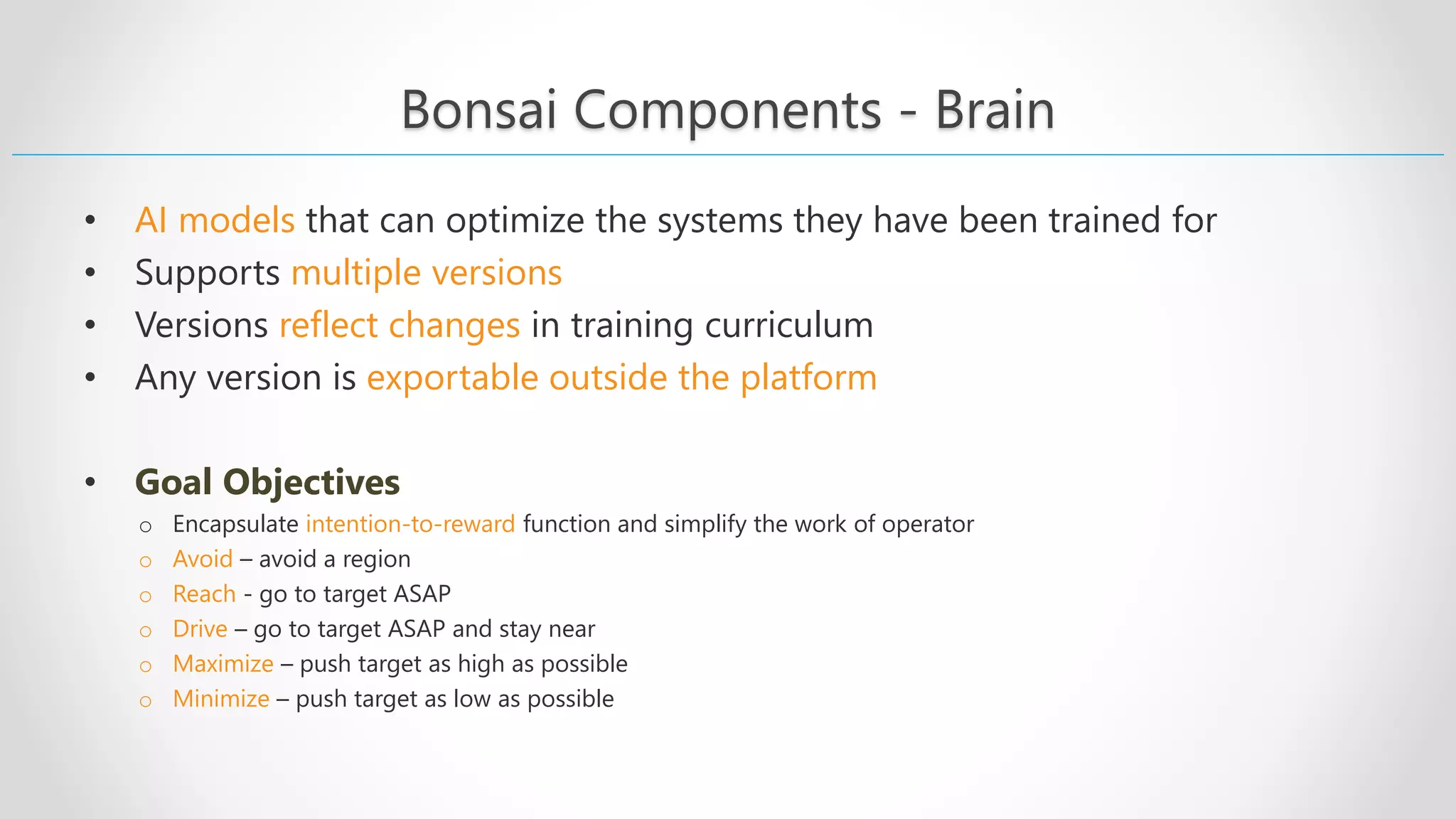 Bonsai Components - Brain • AI models that can optimize the systems they have been trained for • Supports multiple versions • Versions reflect changes in training curriculum • Any version is exportable outside the platform • Goal Objectives o Encapsulate intention-to-reward function and simplify the work of operator o Avoid – avoid a region o Reach - go to target ASAP o Drive – go to target ASAP and stay near o Maximize – push target as high as possible o Minimize – push target as low as possible 
