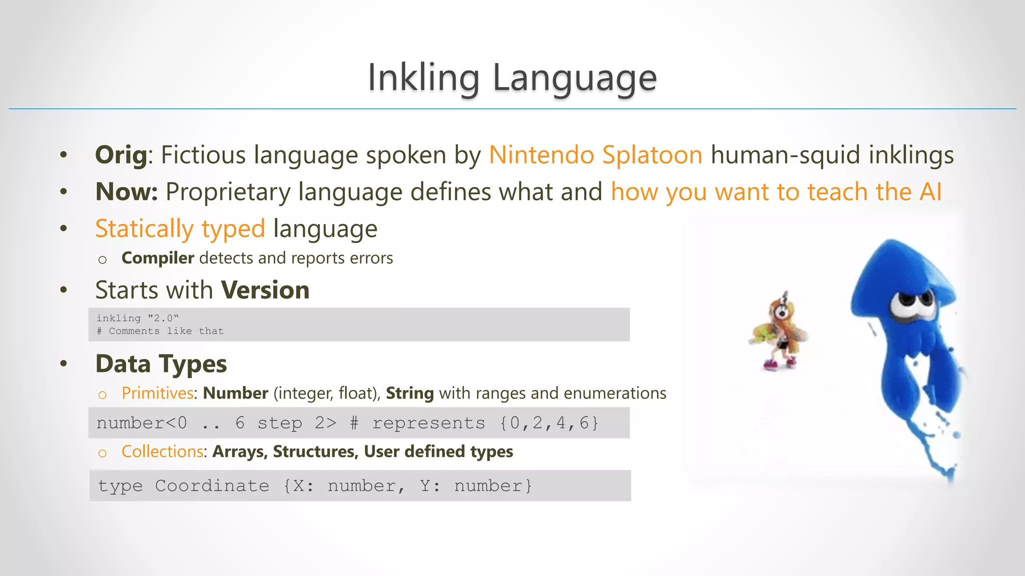 Inkling Language • Orig: Fictious language spoken by Nintendo Splatoon human-squid inklings • Now: Proprietary language defines what and how you want to teach the AI • Statically typed language o Compiler detects and reports errors • Starts with Version • Data Types o Primitives: Number (integer, float), String with ranges and enumerations o Collections: Arrays, Structures, User defined types inkling "2.0“ # Comments like that type Coordinate {X: number, Y: number} number<0 .. 6 step 2> # represents {0,2,4,6} 