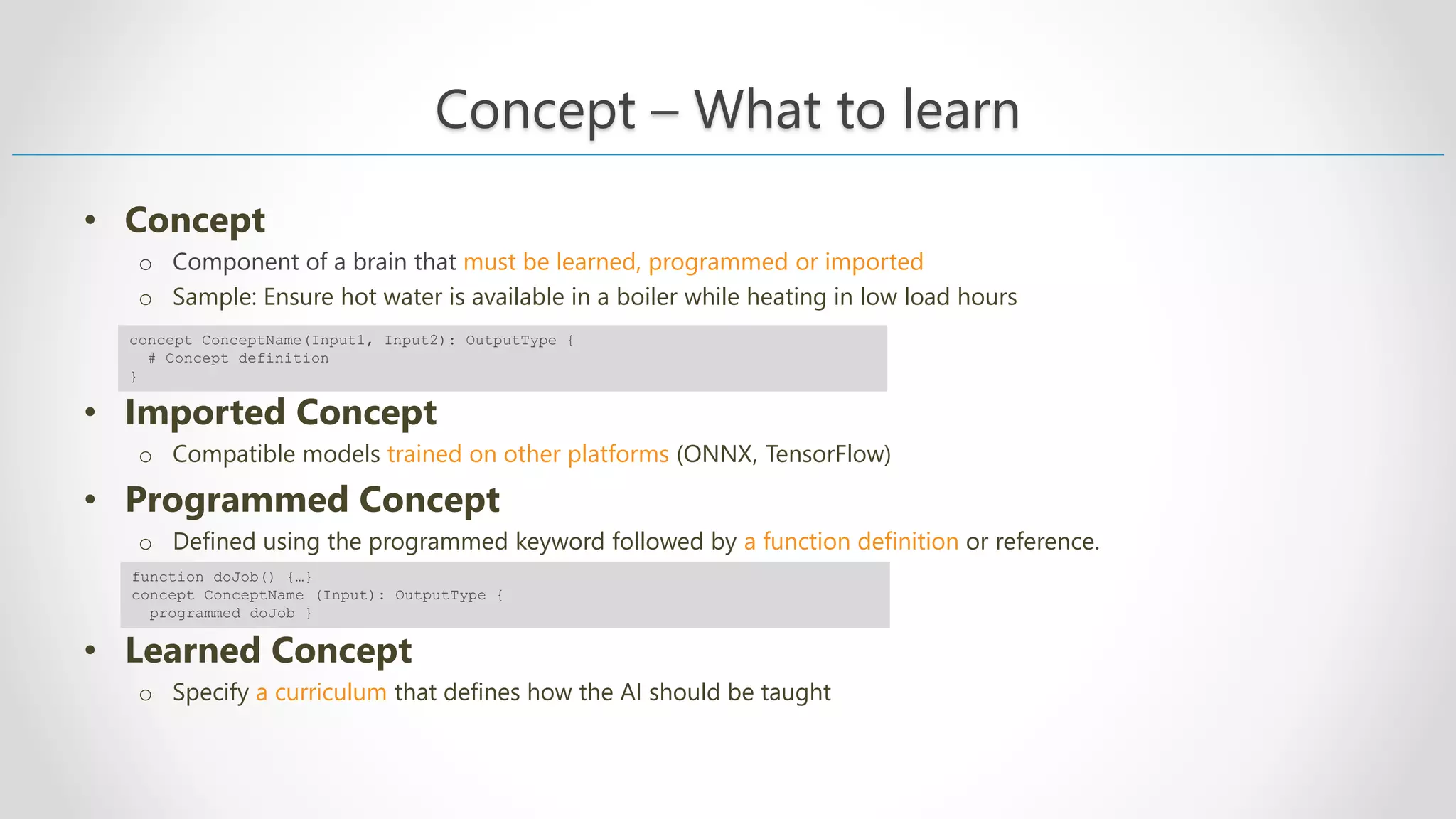 Concept – What to learn • Concept o Component of a brain that must be learned, programmed or imported o Sample: Ensure hot water is available in a boiler while heating in low load hours • Imported Concept o Compatible models trained on other platforms (ONNX, TensorFlow) • Programmed Concept o Defined using the programmed keyword followed by a function definition or reference. • Learned Concept o Specify a curriculum that defines how the AI should be taught concept ConceptName(Input1, Input2): OutputType { # Concept definition } function doJob() {…} concept ConceptName (Input): OutputType { programmed doJob } 