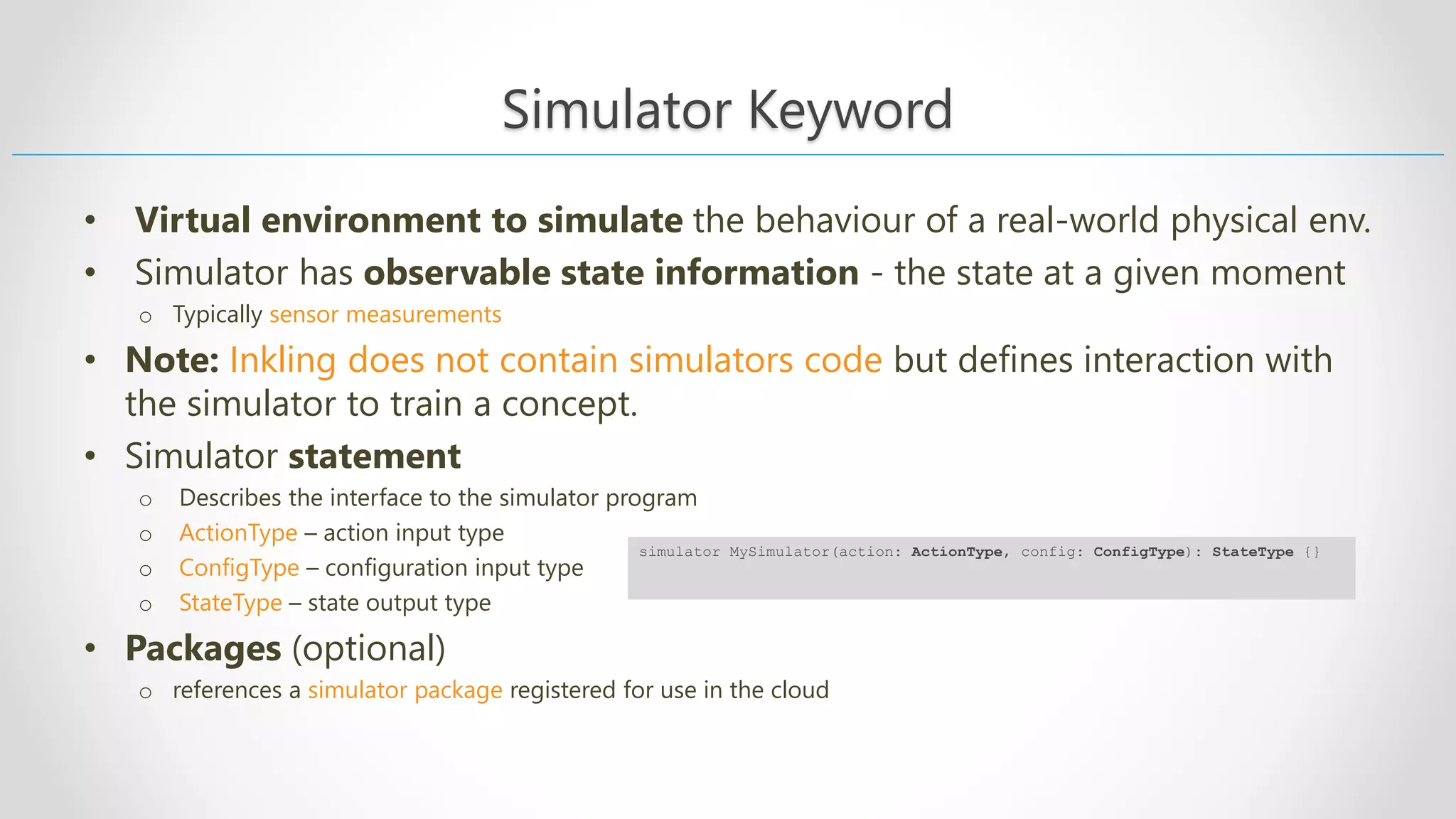 Simulator Keyword • Virtual environment to simulate the behaviour of a real-world physical env. • Simulator has observable state information - the state at a given moment o Typically sensor measurements • Note: Inkling does not contain simulators code but defines interaction with the simulator to train a concept. • Simulator statement o Describes the interface to the simulator program o ActionType – action input type o ConfigType – configuration input type o StateType – state output type • Packages (optional) o references a simulator package registered for use in the cloud simulator MySimulator(action: ActionType, config: ConfigType): StateType {} 