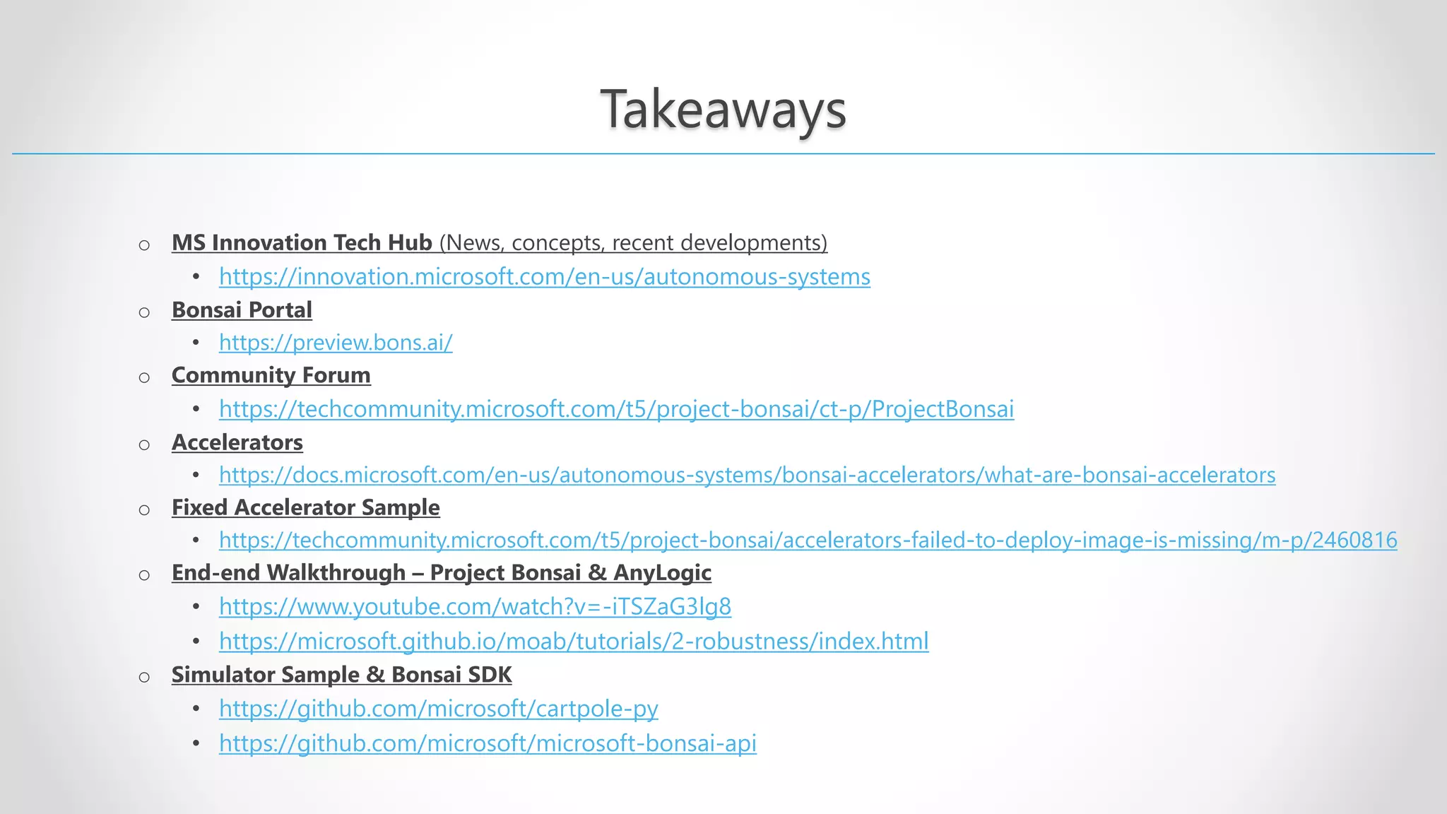 Takeaways o MS Innovation Tech Hub (News, concepts, recent developments) • https://innovation.microsoft.com/en-us/autonomous-systems o Bonsai Portal • https://preview.bons.ai/ o Community Forum • https://techcommunity.microsoft.com/t5/project-bonsai/ct-p/ProjectBonsai o Accelerators • https://docs.microsoft.com/en-us/autonomous-systems/bonsai-accelerators/what-are-bonsai-accelerators o Fixed Accelerator Sample • https://techcommunity.microsoft.com/t5/project-bonsai/accelerators-failed-to-deploy-image-is-missing/m-p/2460816 o End-end Walkthrough – Project Bonsai & AnyLogic • https://www.youtube.com/watch?v=-iTSZaG3lg8 • https://microsoft.github.io/moab/tutorials/2-robustness/index.html o Simulator Sample & Bonsai SDK • https://github.com/microsoft/cartpole-py • https://github.com/microsoft/microsoft-bonsai-api 